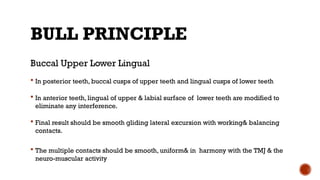 BULL PRINCIPLE
Buccal Upper Lower Lingual
 In posterior teeth, buccal cusps of upper teeth and lingual cusps of lower teeth
 In anterior teeth, lingual of upper & labial surface of lower teeth are modified to
eliminate any interference.
 Final result should be smooth gliding lateral excursion with working& balancing
contacts.
 The multiple contacts should be smooth, uniform& in harmony with the TMJ & the
neuro-muscular activity
 