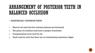 ARRANGEMENT OF POSTERIOR TEETH IN
BALANCED OCCLUSION
 MANDIBULAR POSTERIOR TEETH
1. Must be set such that the occlusal surfaces are horizontal
2. The plane of occlusion must have a proper orientation
3. Compensating curve must be set
4. Teeth must be such that there are no interlocking transverse ridges
 