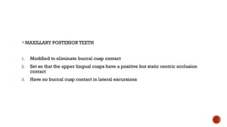 MAXILLARY POSTERIOR TEETH
1. Modified to eliminate buccal cusp contact
2. Set so that the upper lingual cusps have a positive but static centric occlusion
contact
3. Have no buccal cusp contact in lateral excursions
 