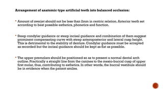 Arrangement of anatomic type artificial teeth into balanced occlusion:
 Amount of overjet should not be less than 2mm in centric relation. Anterior teeth set
according to best possible esthetics, phonetics and function.
 Steep condylar guidance or steep incisal guidance and combination of them suggest
prominent compensating curve with steep anteroposterior and lateral cusp height.
This is detrimental to the stability of denture. Condylar guidance must be accepted
as recorded but the incisal guidance should be kept as flat as possible.
 The upper premolars should be positioned so as to present a normal dental arch
outline. Practically a straight line from the canines to the mesio-buccal cusp of upper
first molar, thus, contributing to esthetics. In other words, the buccal vestibule should
be in evidence when the patient smiles.
 