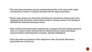  The lower first premolars may be positioned buccally to the crest of the ridge
occasionally in order to occlude correctly with the upper premolars.
 Before cusp inclines are altered by grinding, the inclinations of long axes of the
opposing teeth should be rotated about centric occlusal contact in an attempt to
establish the desired balancing contact.
 After artificial teeth have been satisfactorily arranged, the final waxing should be
done in a manner which will provide the desired buccal, labial and lingual
contours without destroying the occlusion, already established.
 Once the bases are sealed to their respective casts, all routine laboratory
procedures are carried out.
 