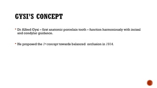 GYSI’S CONCEPT
 Dr Alfred Gysi – first anatomic porcelain tooth – function harmoniously with incisal
and condylar guidance.
 He proposed the 1st concept towards balanced occlusion in 1914.
 