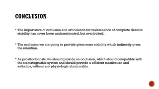 CONCLUSION
 The importance of occlusion and articulation for maintenance of complete denture
stability has never been underestimated, but overlooked.
 The occlusion we are going to provide gives more stability which indirectly gives
the retention.
 As prosthodontists, we should provide an occlusion, which should compatible with
the stomatognathic system and should provide a efficient mastication and
esthetics, without any physiologic abnormality.
 