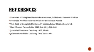 REFERENCES
 Essentials of Complete Denture Prosthodotics, 2nd
Edition, Sheldon-Winkler.
 Boucher’s Prosthodontic Treatment for Edentulous Patient
 Text Book of Complete Dentures, 5th
edition, Rahn, Charles Heartwell.
 Med J Armed Forces India. 2010 Oct; 66(4): 362–366
 Journal of Prosthetic Dentistry 1977; 38:601.
 Journal of Prosthetic Dentistry 1972; 25:94-100.
 