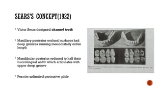 SEARS’S CONCEPT(1922)
 Victor Sears designed channel tooth
 Maxillary posterior occlusal surfaces had
deep grooves running mesiodistally entire
length
 Mandibular posterior reduced to half their
buccolingual width which articulates with
upper deep groove
 Permits unlimited protrusive glide
 