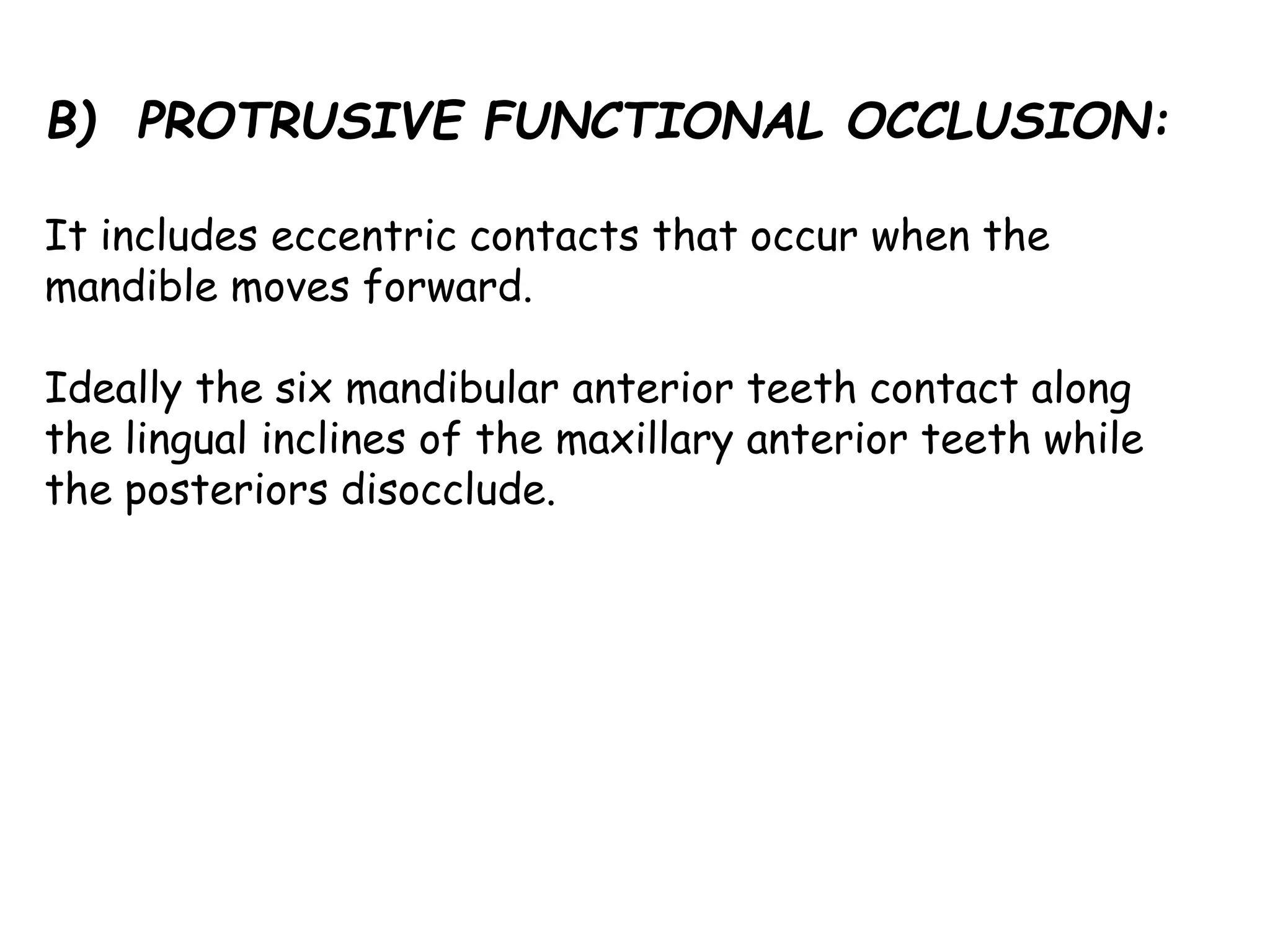 B) PROTRUSIVE FUNCTIONAL OCCLUSION: 
It includes eccentric contacts that occur when the 
mandible moves forward. 
Ideally the six mandibular anterior teeth contact along 
the lingual inclines of the maxillary anterior teeth while 
the posteriors disocclude. 
 