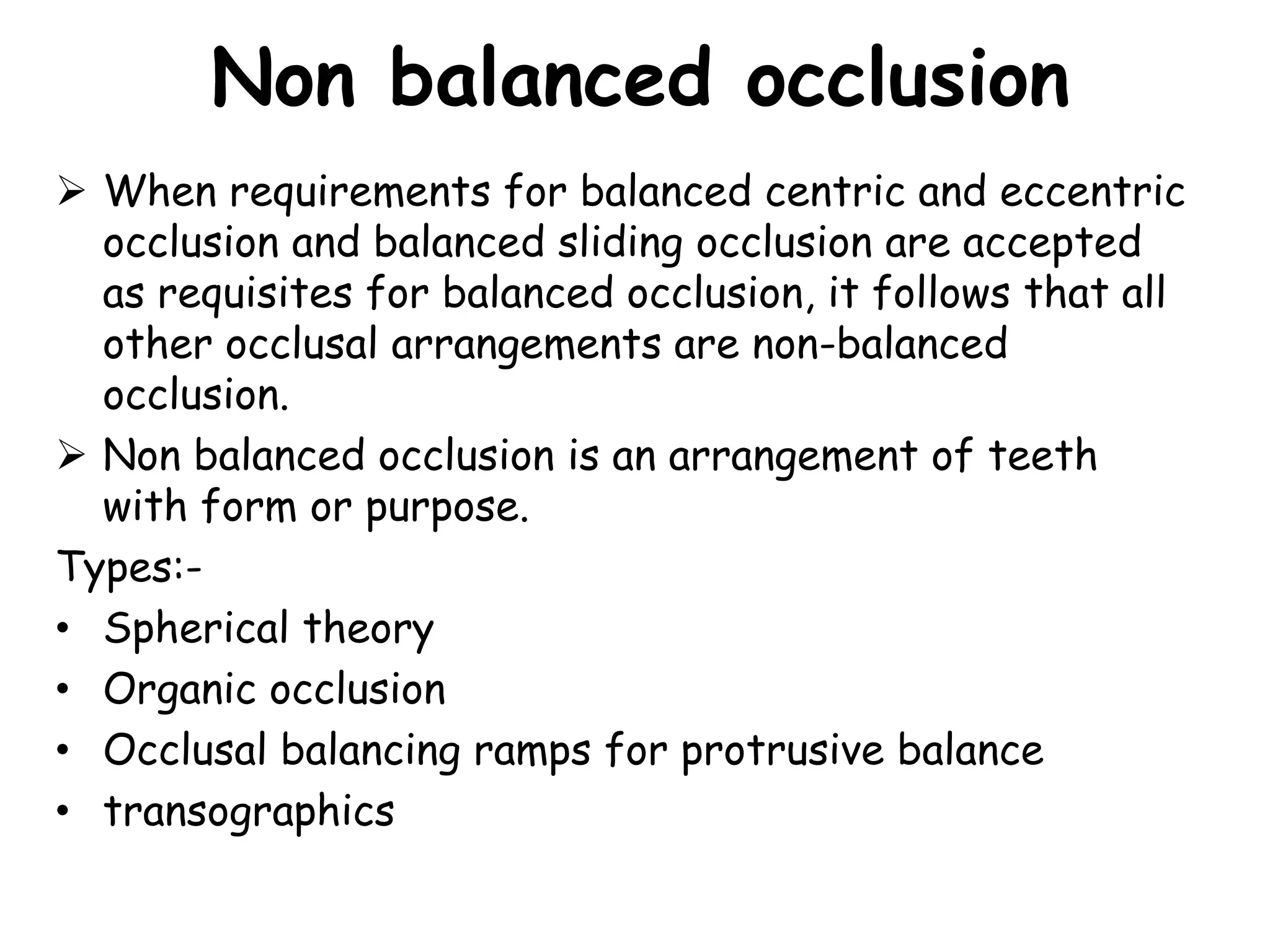 Non balanced occlusion 
 When requirements for balanced centric and eccentric 
occlusion and balanced sliding occlusion are accepted 
as requisites for balanced occlusion, it follows that all 
other occlusal arrangements are non-balanced 
occlusion. 
 Non balanced occlusion is an arrangement of teeth 
with form or purpose. 
Types:- 
• Spherical theory 
• Organic occlusion 
• Occlusal balancing ramps for protrusive balance 
• transographics 
 