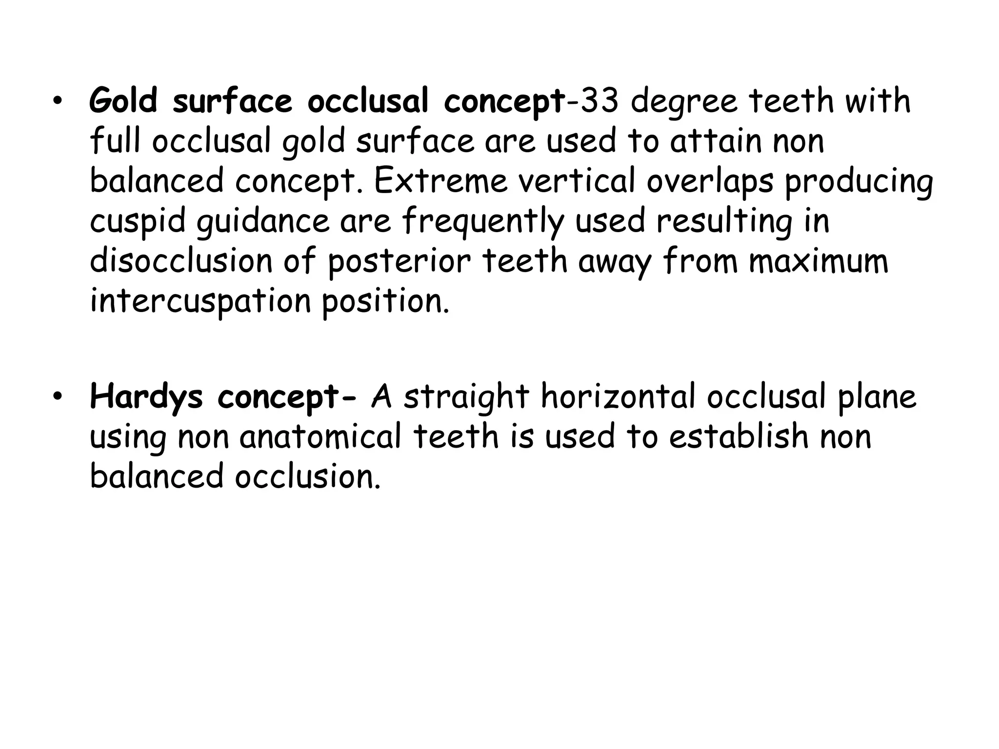 • Gold surface occlusal concept-33 degree teeth with 
full occlusal gold surface are used to attain non 
balanced concept. Extreme vertical overlaps producing 
cuspid guidance are frequently used resulting in 
disocclusion of posterior teeth away from maximum 
intercuspation position. 
• Hardys concept- A straight horizontal occlusal plane 
using non anatomical teeth is used to establish non 
balanced occlusion. 
 