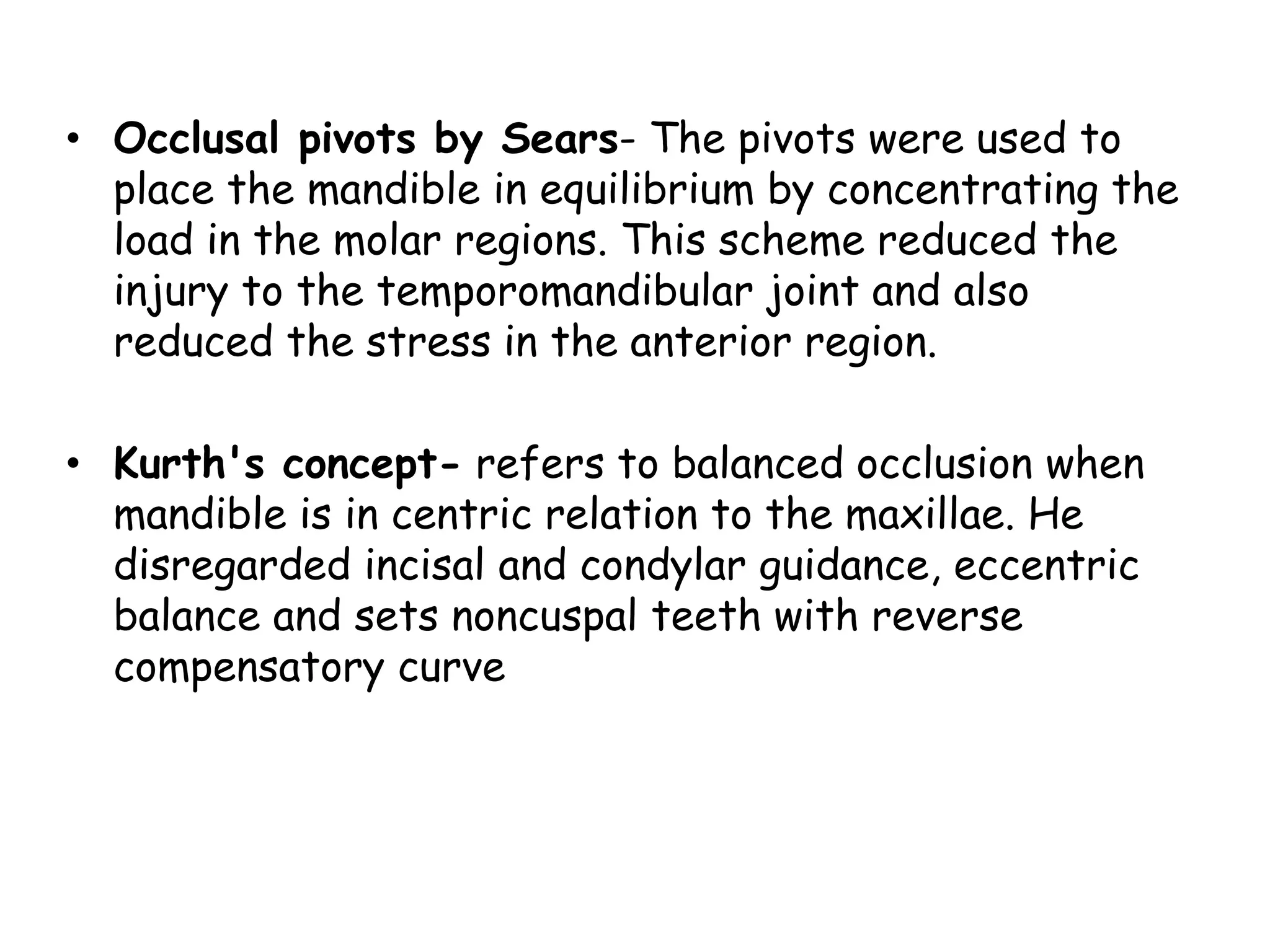 • Occlusal pivots by Sears- The pivots were used to 
place the mandible in equilibrium by concentrating the 
load in the molar regions. This scheme reduced the 
injury to the temporomandibular joint and also 
reduced the stress in the anterior region. 
• Kurth's concept- refers to balanced occlusion when 
mandible is in centric relation to the maxillae. He 
disregarded incisal and condylar guidance, eccentric 
balance and sets noncuspal teeth with reverse 
compensatory curve 
 