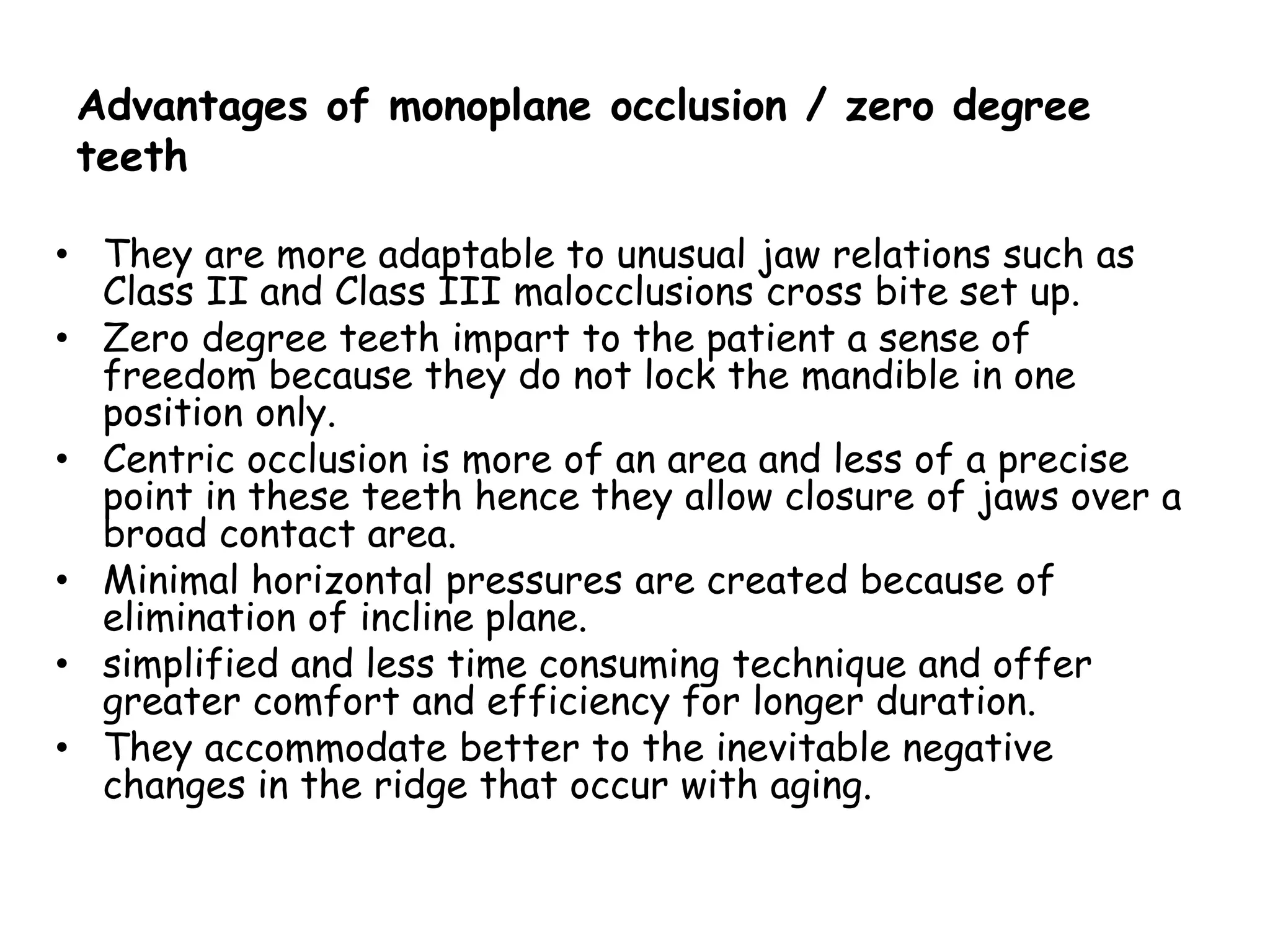 Advantages of monoplane occlusion / zero degree 
teeth 
• They are more adaptable to unusual jaw relations such as 
Class II and Class III malocclusions cross bite set up. 
• Zero degree teeth impart to the patient a sense of 
freedom because they do not lock the mandible in one 
position only. 
• Centric occlusion is more of an area and less of a precise 
point in these teeth hence they allow closure of jaws over a 
broad contact area. 
• Minimal horizontal pressures are created because of 
elimination of incline plane. 
• simplified and less time consuming technique and offer 
greater comfort and efficiency for longer duration. 
• They accommodate better to the inevitable negative 
changes in the ridge that occur with aging. 
 