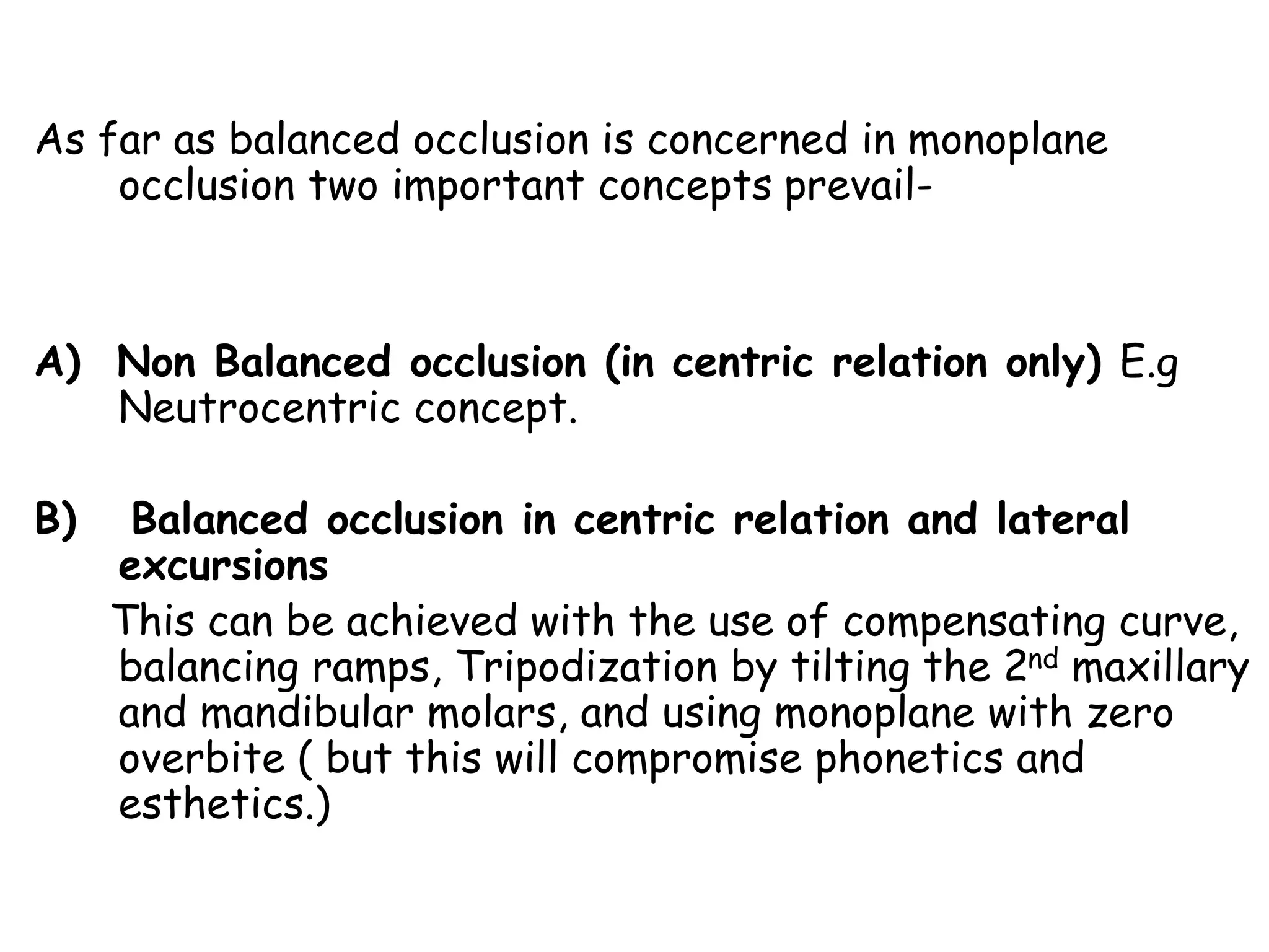 As far as balanced occlusion is concerned in monoplane 
occlusion two important concepts prevail- 
A) Non Balanced occlusion (in centric relation only) E.g 
Neutrocentric concept. 
B) Balanced occlusion in centric relation and lateral 
excursions 
This can be achieved with the use of compensating curve, 
balancing ramps, Tripodization by tilting the 2nd maxillary 
and mandibular molars, and using monoplane with zero 
overbite ( but this will compromise phonetics and 
esthetics.) 
 
