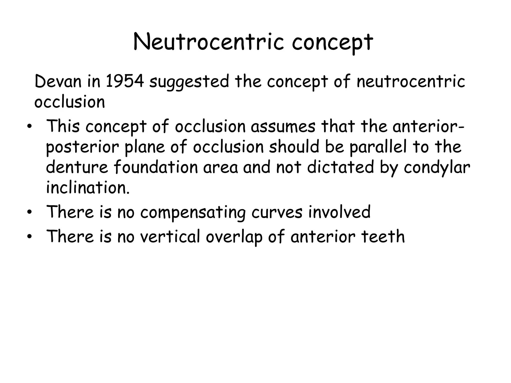 Neutrocentric concept 
Devan in 1954 suggested the concept of neutrocentric 
occlusion 
• This concept of occlusion assumes that the anterior-posterior 
plane of occlusion should be parallel to the 
denture foundation area and not dictated by condylar 
inclination. 
• There is no compensating curves involved 
• There is no vertical overlap of anterior teeth 
 