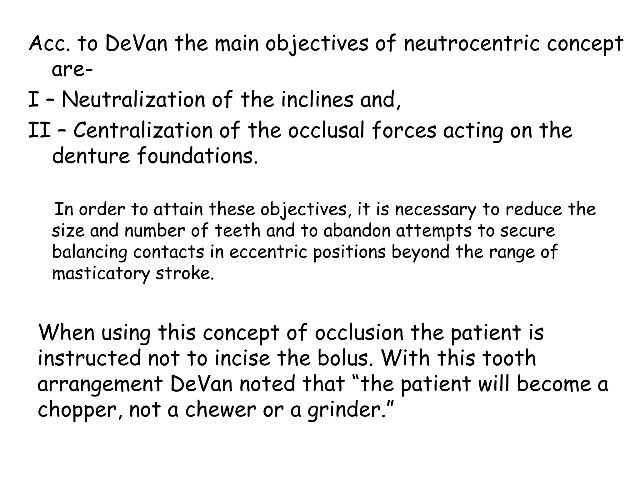 Acc. to DeVan the main objectives of neutrocentric concept 
are- 
I – Neutralization of the inclines and, 
II – Centralization of the occlusal forces acting on the 
denture foundations. 
In order to attain these objectives, it is necessary to reduce the 
size and number of teeth and to abandon attempts to secure 
balancing contacts in eccentric positions beyond the range of 
masticatory stroke. 
When using this concept of occlusion the patient is 
instructed not to incise the bolus. With this tooth 
arrangement DeVan noted that “the patient will become a 
chopper, not a chewer or a grinder.” 
 