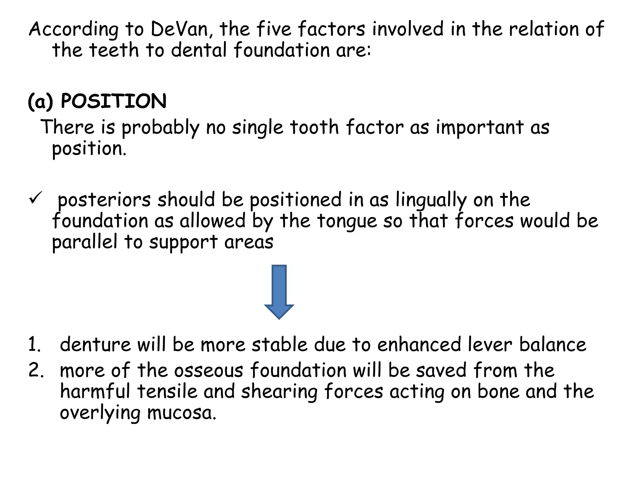 According to DeVan, the five factors involved in the relation of 
the teeth to dental foundation are: 
(a) POSITION 
There is probably no single tooth factor as important as 
position. 
 posteriors should be positioned in as lingually on the 
foundation as allowed by the tongue so that forces would be 
parallel to support areas 
1. denture will be more stable due to enhanced lever balance 
2. more of the osseous foundation will be saved from the 
harmful tensile and shearing forces acting on bone and the 
overlying mucosa. 
 