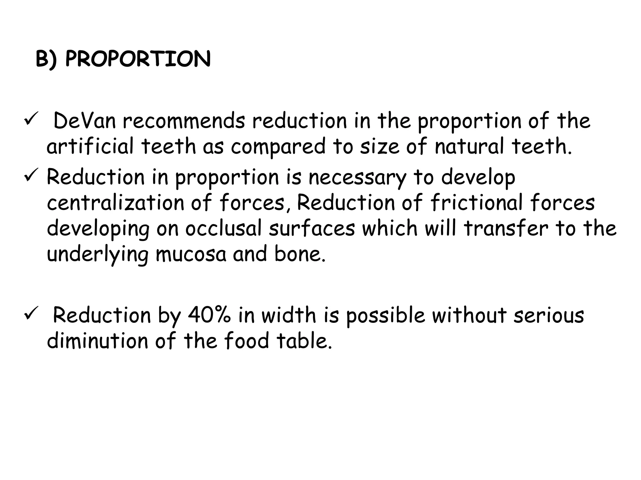 B) PROPORTION 
 DeVan recommends reduction in the proportion of the 
artificial teeth as compared to size of natural teeth. 
 Reduction in proportion is necessary to develop 
centralization of forces, Reduction of frictional forces 
developing on occlusal surfaces which will transfer to the 
underlying mucosa and bone. 
 Reduction by 40% in width is possible without serious 
diminution of the food table. 
 