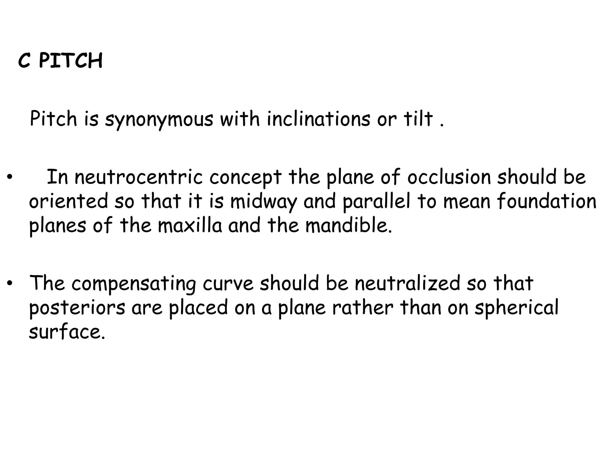 C PITCH 
Pitch is synonymous with inclinations or tilt . 
• In neutrocentric concept the plane of occlusion should be 
oriented so that it is midway and parallel to mean foundation 
planes of the maxilla and the mandible. 
• The compensating curve should be neutralized so that 
posteriors are placed on a plane rather than on spherical 
surface. 
 