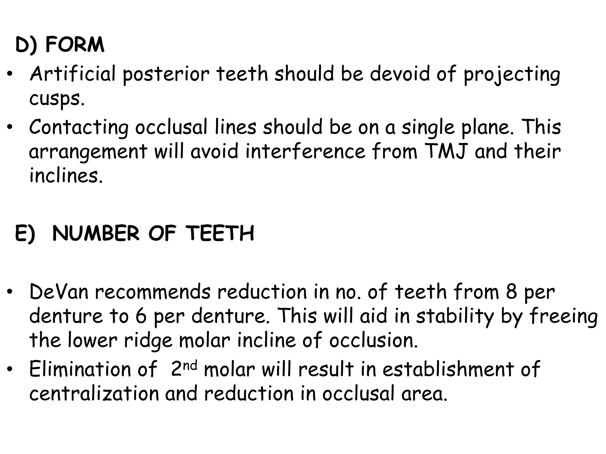 D) FORM 
• Artificial posterior teeth should be devoid of projecting 
cusps. 
• Contacting occlusal lines should be on a single plane. This 
arrangement will avoid interference from TMJ and their 
inclines. 
E) NUMBER OF TEETH 
• DeVan recommends reduction in no. of teeth from 8 per 
denture to 6 per denture. This will aid in stability by freeing 
the lower ridge molar incline of occlusion. 
• Elimination of 2nd molar will result in establishment of 
centralization and reduction in occlusal area. 
 