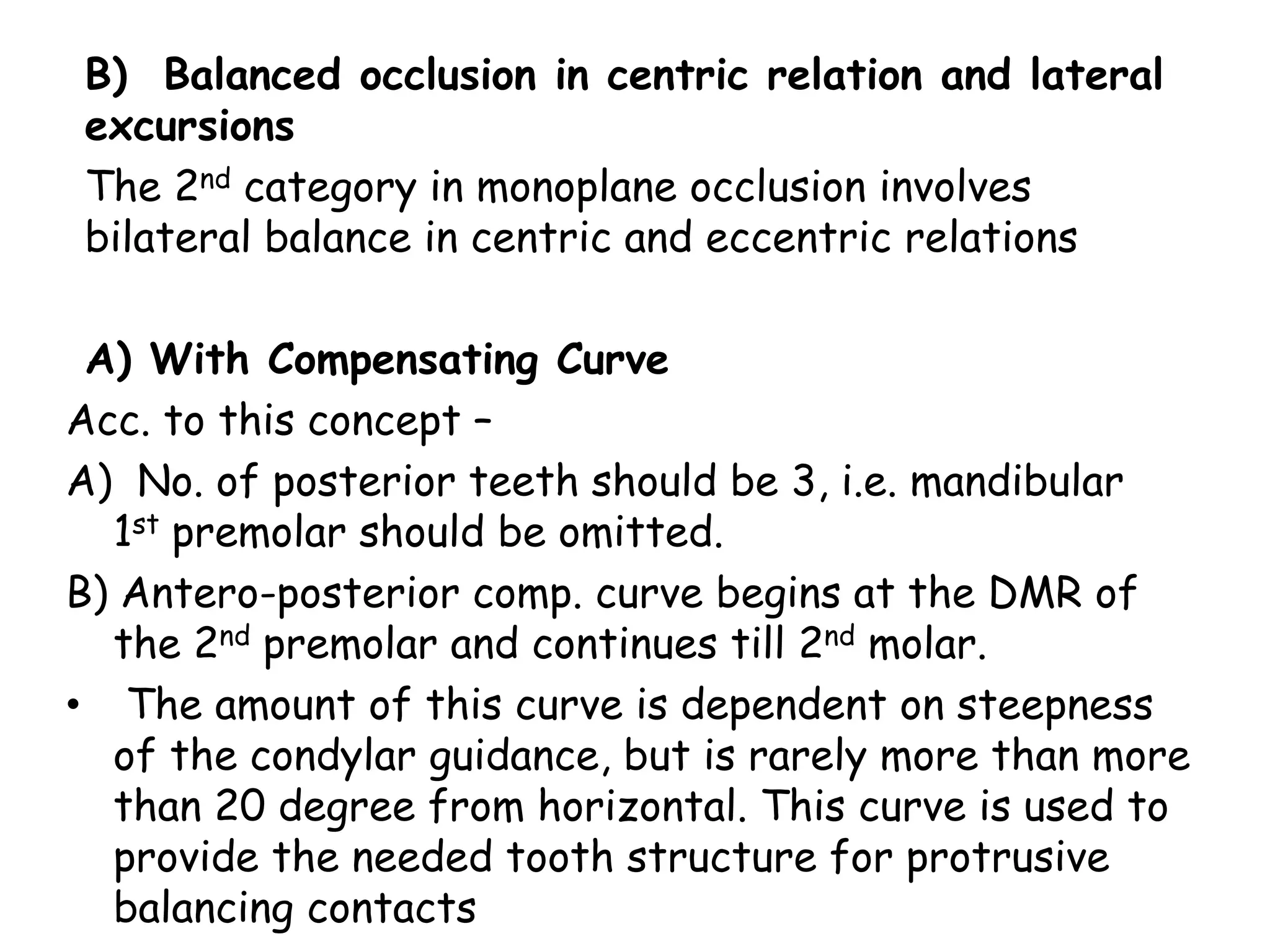 B) Balanced occlusion in centric relation and lateral 
excursions 
The 2nd category in monoplane occlusion involves 
bilateral balance in centric and eccentric relations 
A) With Compensating Curve 
Acc. to this concept – 
A) No. of posterior teeth should be 3, i.e. mandibular 
1st premolar should be omitted. 
B) Antero-posterior comp. curve begins at the DMR of 
the 2nd premolar and continues till 2nd molar. 
• The amount of this curve is dependent on steepness 
of the condylar guidance, but is rarely more than more 
than 20 degree from horizontal. This curve is used to 
provide the needed tooth structure for protrusive 
balancing contacts 
 