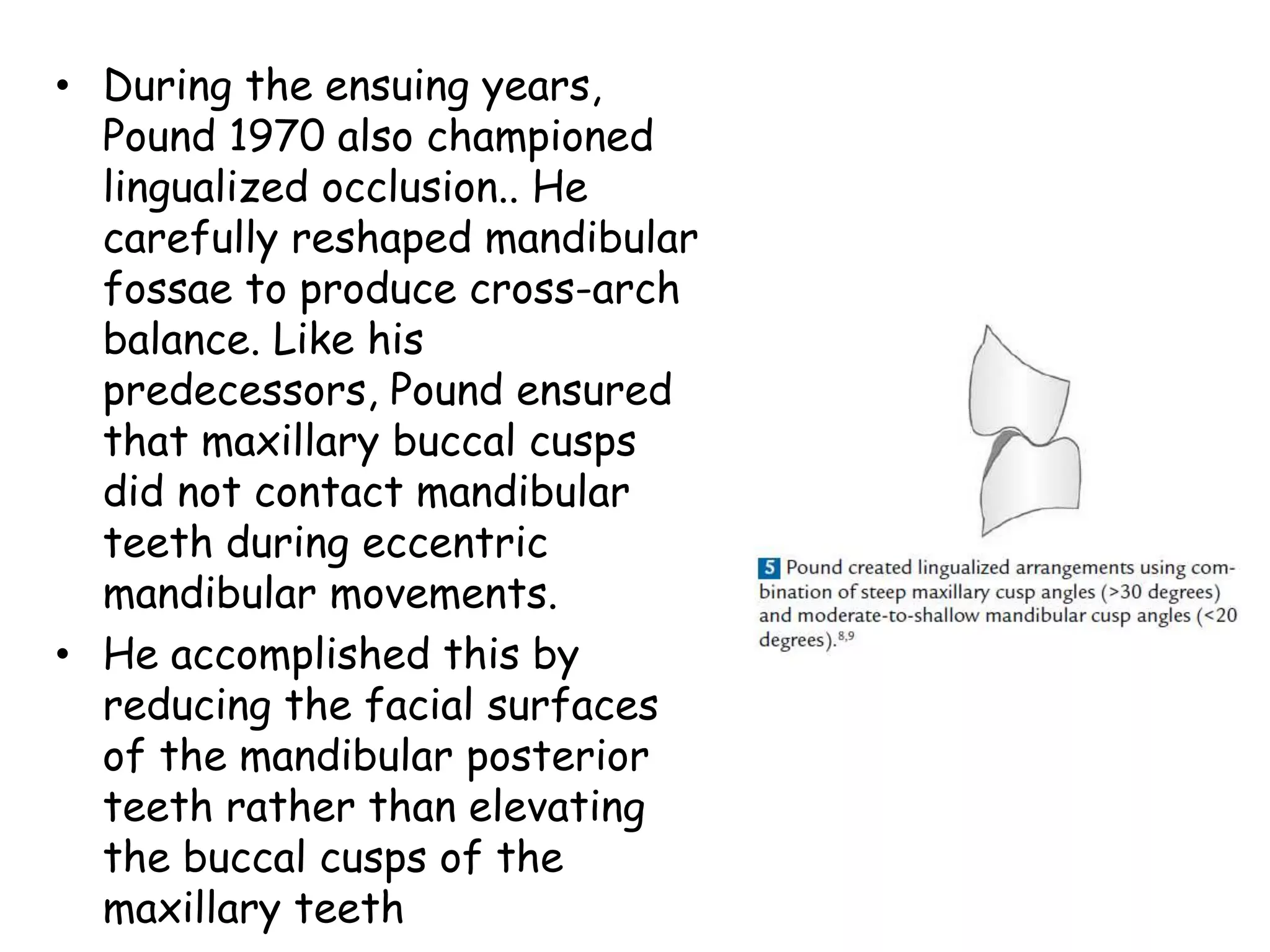 • During the ensuing years, 
Pound 1970 also championed 
lingualized occlusion.. He 
carefully reshaped mandibular 
fossae to produce cross-arch 
balance. Like his 
predecessors, Pound ensured 
that maxillary buccal cusps 
did not contact mandibular 
teeth during eccentric 
mandibular movements. 
• He accomplished this by 
reducing the facial surfaces 
of the mandibular posterior 
teeth rather than elevating 
the buccal cusps of the 
maxillary teeth 
 