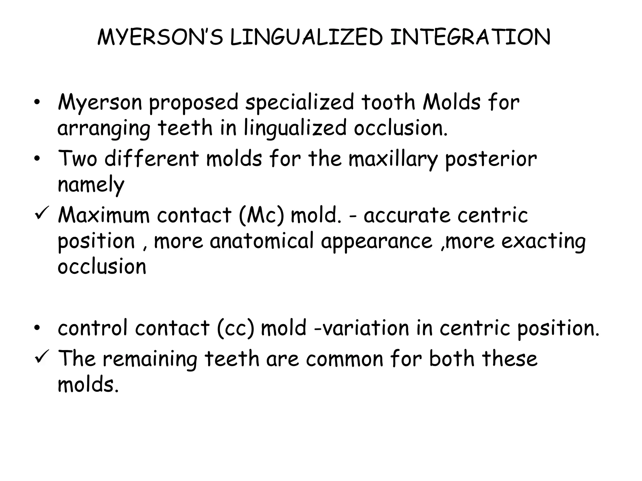 MYERSON’S LINGUALIZED INTEGRATION 
• Myerson proposed specialized tooth Molds for 
arranging teeth in lingualized occlusion. 
• Two different molds for the maxillary posterior 
namely 
 Maximum contact (Mc) mold. - accurate centric 
position , more anatomical appearance ,more exacting 
occlusion 
• control contact (cc) mold -variation in centric position. 
 The remaining teeth are common for both these 
molds. 
 