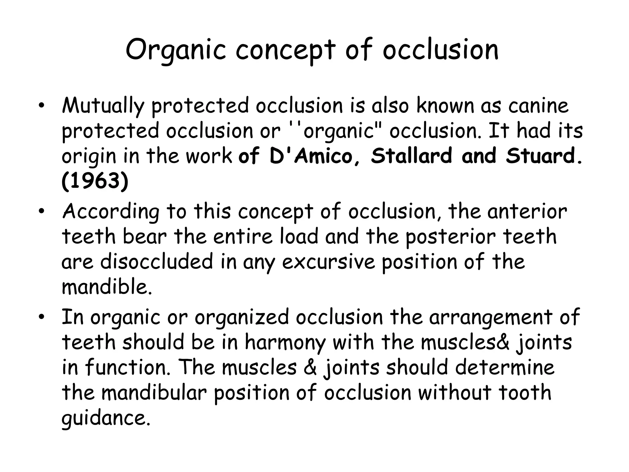 Organic concept of occlusion 
• Mutually protected occlusion is also known as canine 
protected occlusion or ''organic" occlusion. It had its 
origin in the work of D'Amico, Stallard and Stuard. 
(1963) 
• According to this concept of occlusion, the anterior 
teeth bear the entire load and the posterior teeth 
are disoccluded in any excursive position of the 
mandible. 
• In organic or organized occlusion the arrangement of 
teeth should be in harmony with the muscles& joints 
in function. The muscles & joints should determine 
the mandibular position of occlusion without tooth 
guidance. 
 