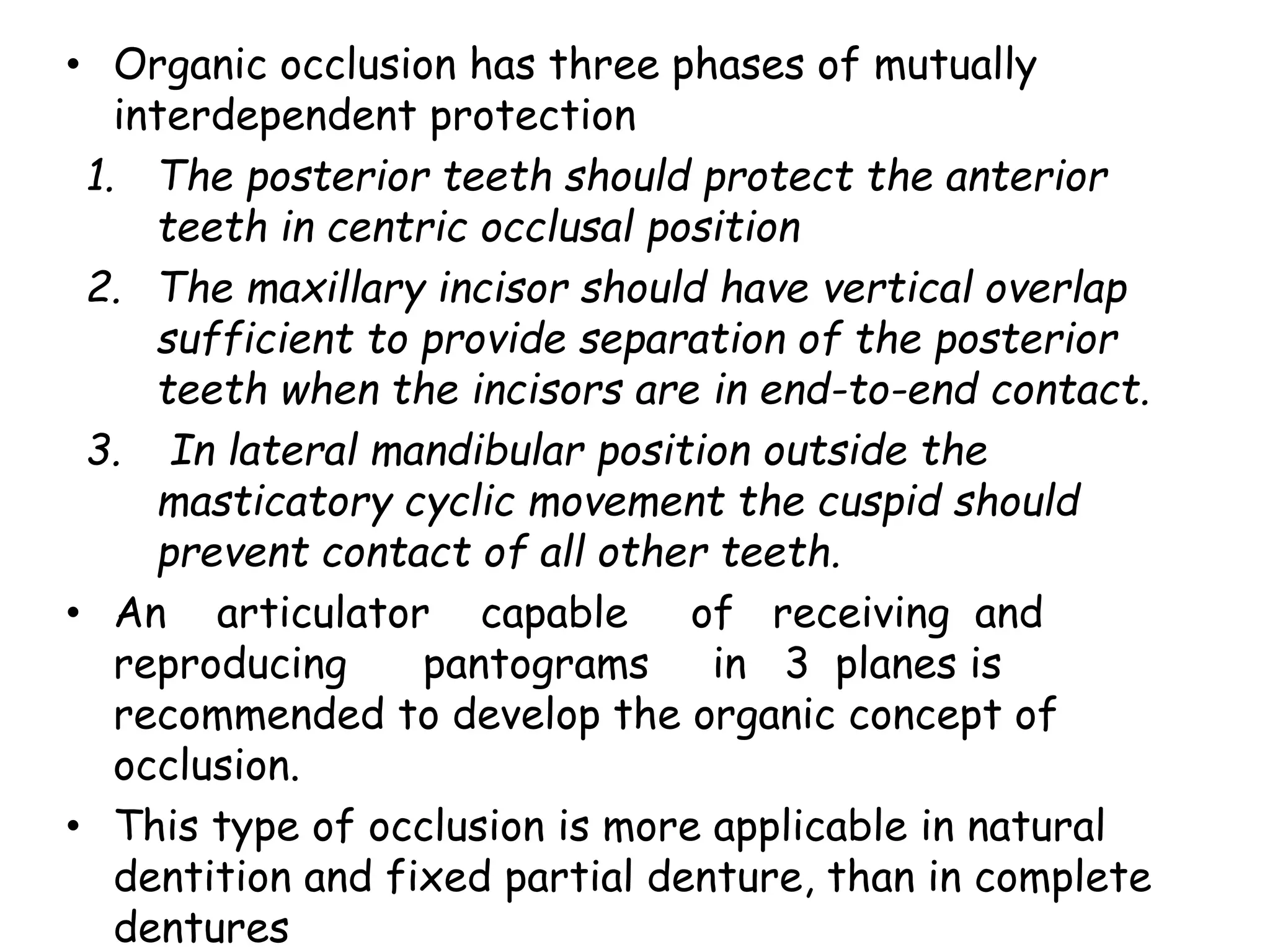 • Organic occlusion has three phases of mutually 
interdependent protection 
1. The posterior teeth should protect the anterior 
teeth in centric occlusal position 
2. The maxillary incisor should have vertical overlap 
sufficient to provide separation of the posterior 
teeth when the incisors are in end-to-end contact. 
3. In lateral mandibular position outside the 
masticatory cyclic movement the cuspid should 
prevent contact of all other teeth. 
• An articulator capable of receiving and 
reproducing pantograms in 3 planes is 
recommended to develop the organic concept of 
occlusion. 
• This type of occlusion is more applicable in natural 
dentition and fixed partial denture, than in complete 
dentures 
 