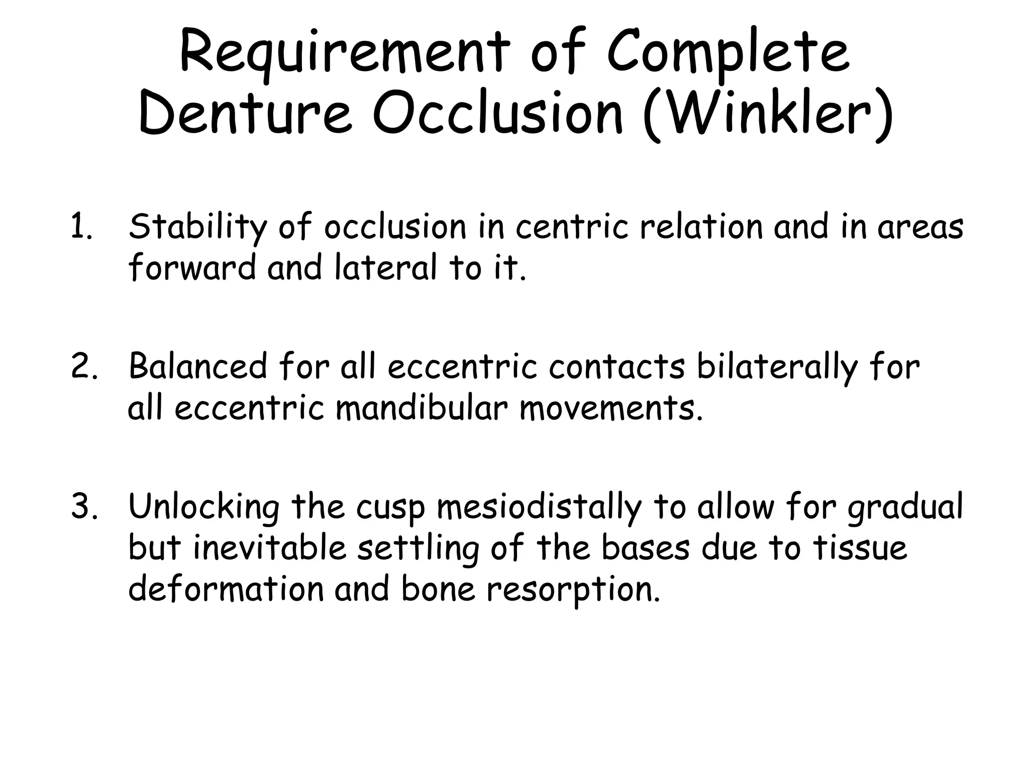 Requirement of Complete 
Denture Occlusion (Winkler) 
1. Stability of occlusion in centric relation and in areas 
forward and lateral to it. 
2. Balanced for all eccentric contacts bilaterally for 
all eccentric mandibular movements. 
3. Unlocking the cusp mesiodistally to allow for gradual 
but inevitable settling of the bases due to tissue 
deformation and bone resorption. 
 