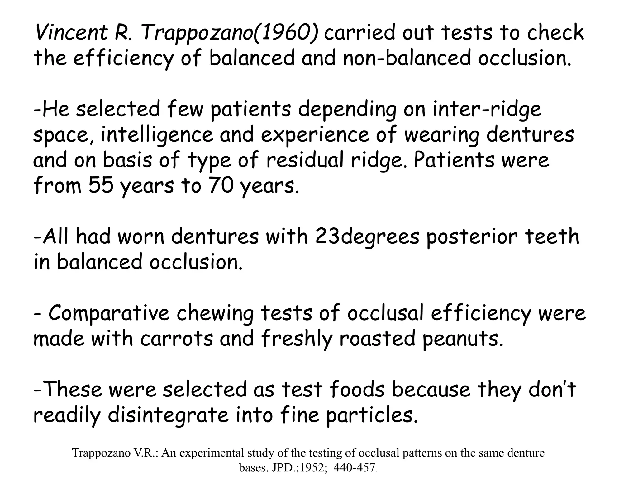 Vincent R. Trappozano(1960) carried out tests to check 
the efficiency of balanced and non-balanced occlusion. 
-He selected few patients depending on inter-ridge 
space, intelligence and experience of wearing dentures 
and on basis of type of residual ridge. Patients were 
from 55 years to 70 years. 
-All had worn dentures with 23degrees posterior teeth 
in balanced occlusion. 
- Comparative chewing tests of occlusal efficiency were 
made with carrots and freshly roasted peanuts. 
-These were selected as test foods because they don’t 
readily disintegrate into fine particles. 
Trappozano V.R.: An experimental study of the testing of occlusal patterns on the same denture 
bases. JPD.;1952; 440-457. 
 