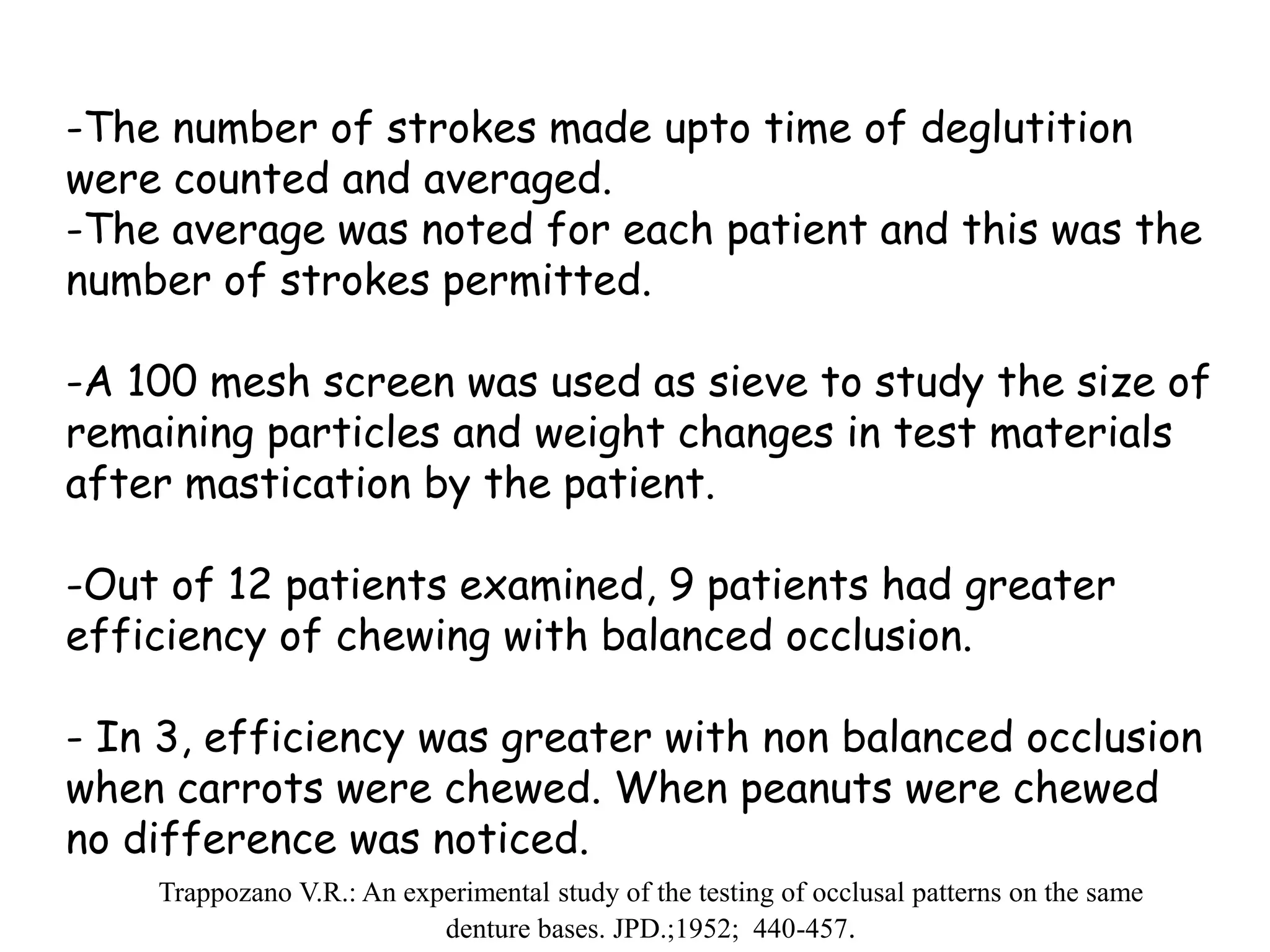 -The number of strokes made upto time of deglutition 
were counted and averaged. 
-The average was noted for each patient and this was the 
number of strokes permitted. 
-A 100 mesh screen was used as sieve to study the size of 
remaining particles and weight changes in test materials 
after mastication by the patient. 
-Out of 12 patients examined, 9 patients had greater 
efficiency of chewing with balanced occlusion. 
- In 3, efficiency was greater with non balanced occlusion 
when carrots were chewed. When peanuts were chewed 
no difference was noticed. 
Trappozano V.R.: An experimental study of the testing of occlusal patterns on the same 
denture bases. JPD.;1952; 440-457. 
 