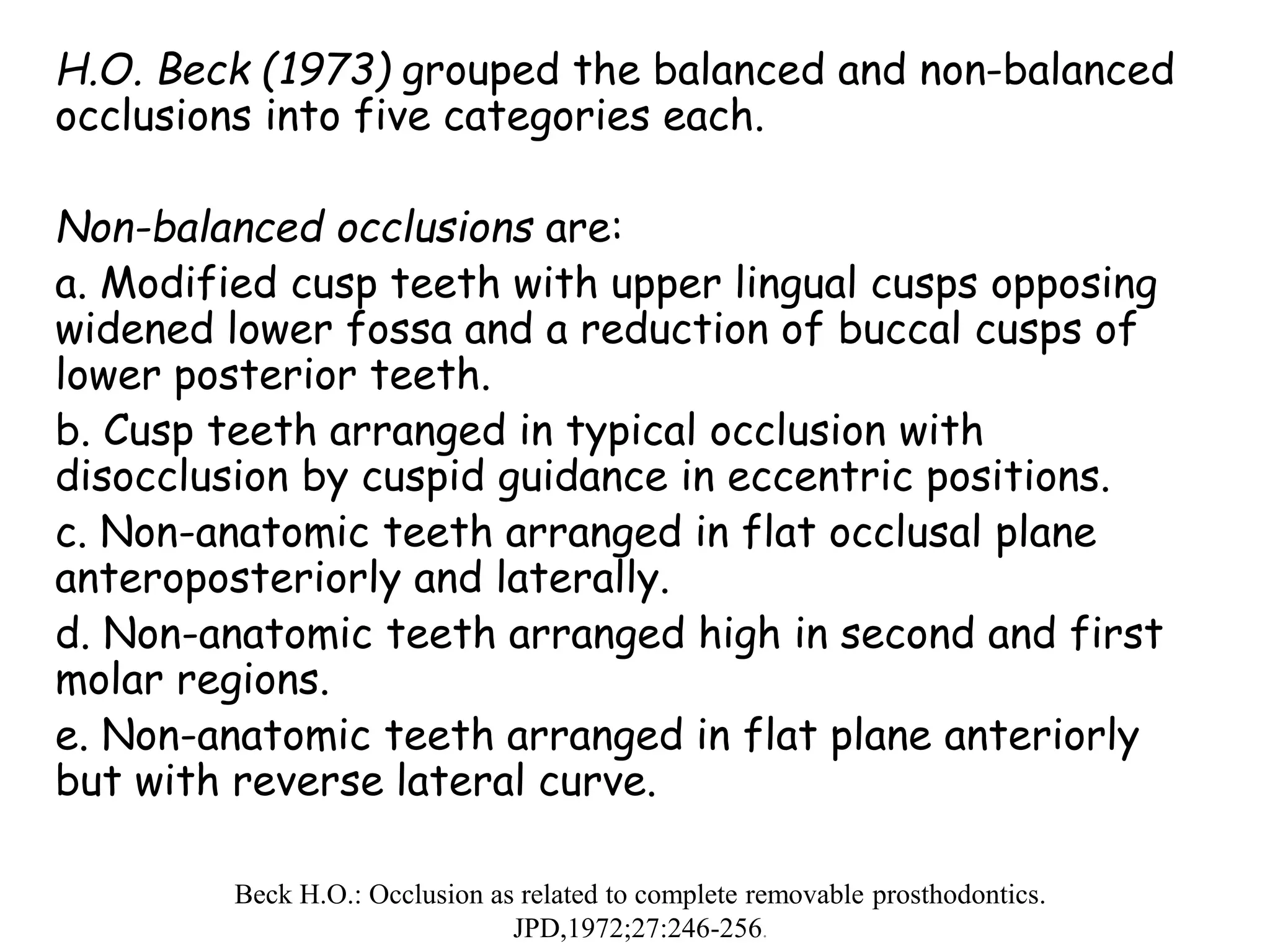 H.O. Beck (1973) grouped the balanced and non-balanced 
occlusions into five categories each. 
Non-balanced occlusions are: 
a. Modified cusp teeth with upper lingual cusps opposing 
widened lower fossa and a reduction of buccal cusps of 
lower posterior teeth. 
b. Cusp teeth arranged in typical occlusion with 
disocclusion by cuspid guidance in eccentric positions. 
c. Non-anatomic teeth arranged in flat occlusal plane 
anteroposteriorly and laterally. 
d. Non-anatomic teeth arranged high in second and first 
molar regions. 
e. Non-anatomic teeth arranged in flat plane anteriorly 
but with reverse lateral curve. 
Beck H.O.: Occlusion as related to complete removable prosthodontics. 
JPD,1972;27:246-256. 
 