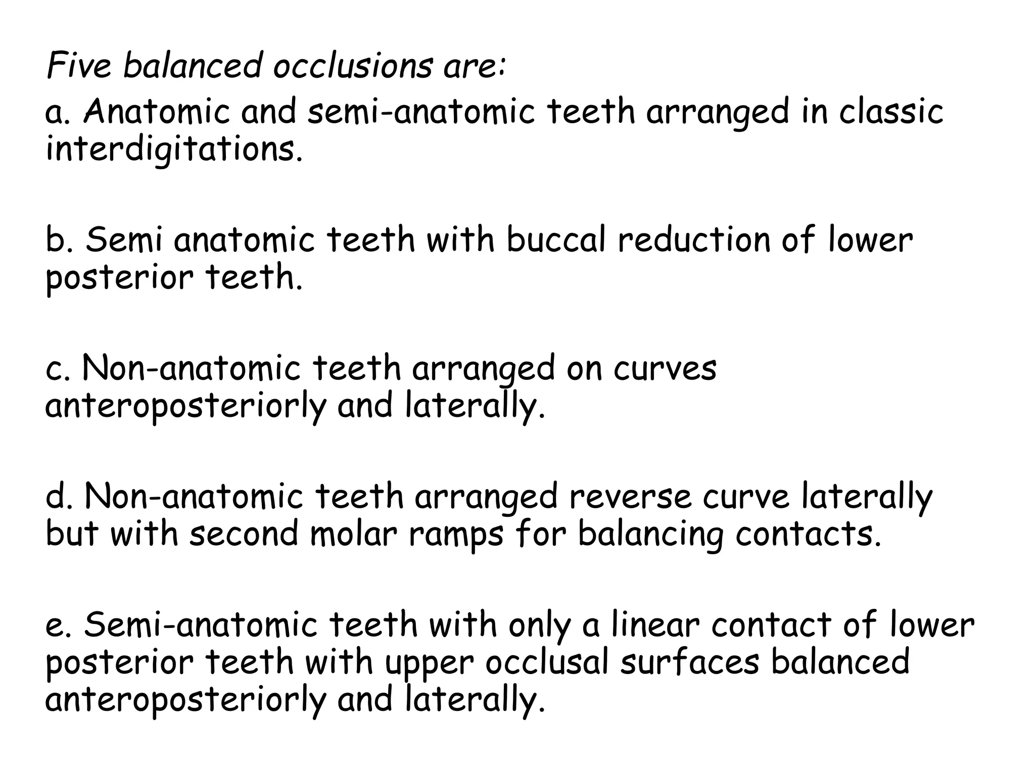 Five balanced occlusions are: 
a. Anatomic and semi-anatomic teeth arranged in classic 
interdigitations. 
b. Semi anatomic teeth with buccal reduction of lower 
posterior teeth. 
c. Non-anatomic teeth arranged on curves 
anteroposteriorly and laterally. 
d. Non-anatomic teeth arranged reverse curve laterally 
but with second molar ramps for balancing contacts. 
e. Semi-anatomic teeth with only a linear contact of lower 
posterior teeth with upper occlusal surfaces balanced 
anteroposteriorly and laterally. 
 