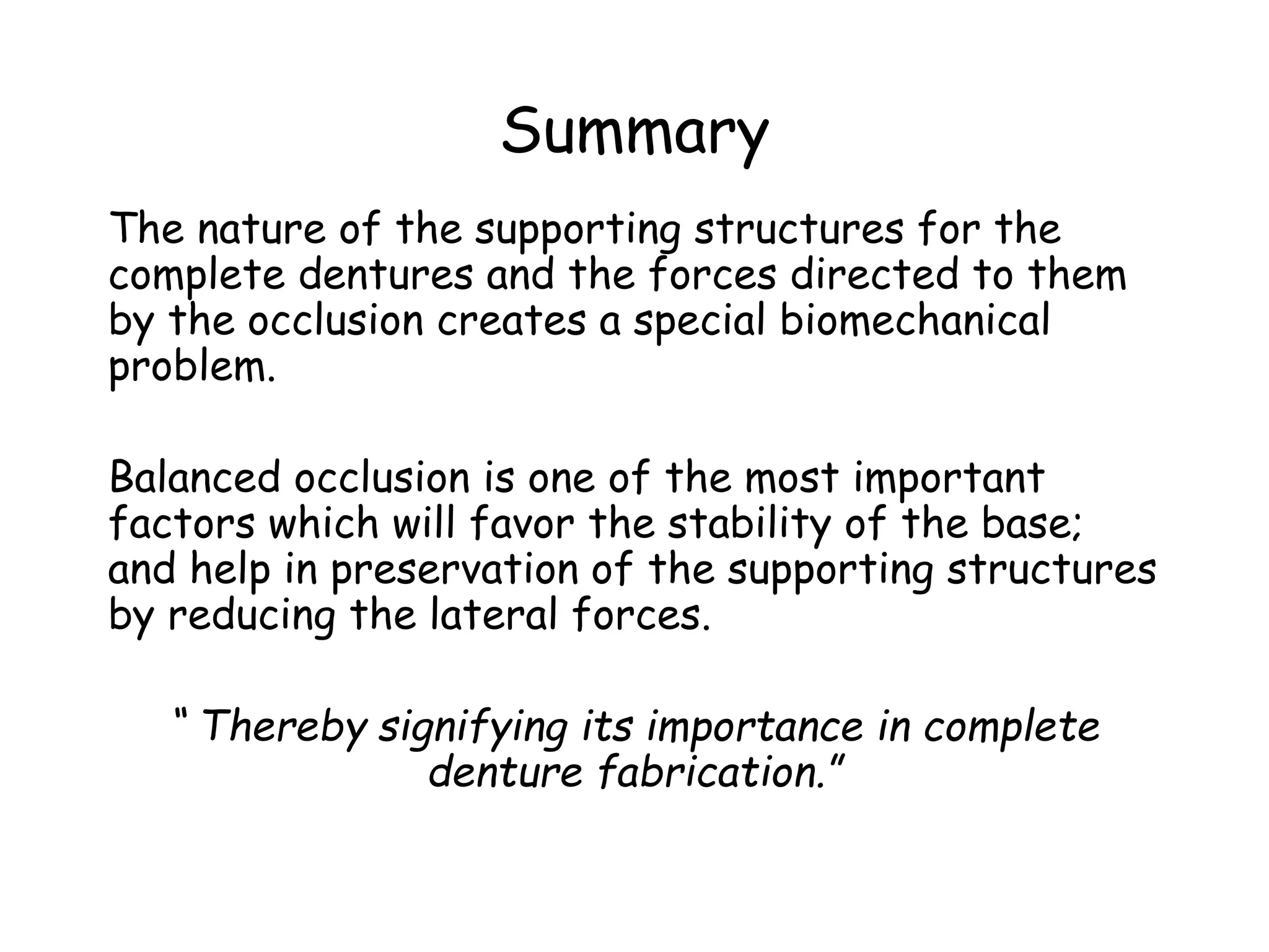 Summary 
The nature of the supporting structures for the 
complete dentures and the forces directed to them 
by the occlusion creates a special biomechanical 
problem. 
Balanced occlusion is one of the most important 
factors which will favor the stability of the base; 
and help in preservation of the supporting structures 
by reducing the lateral forces. 
“ Thereby signifying its importance in complete 
denture fabrication.” 
 