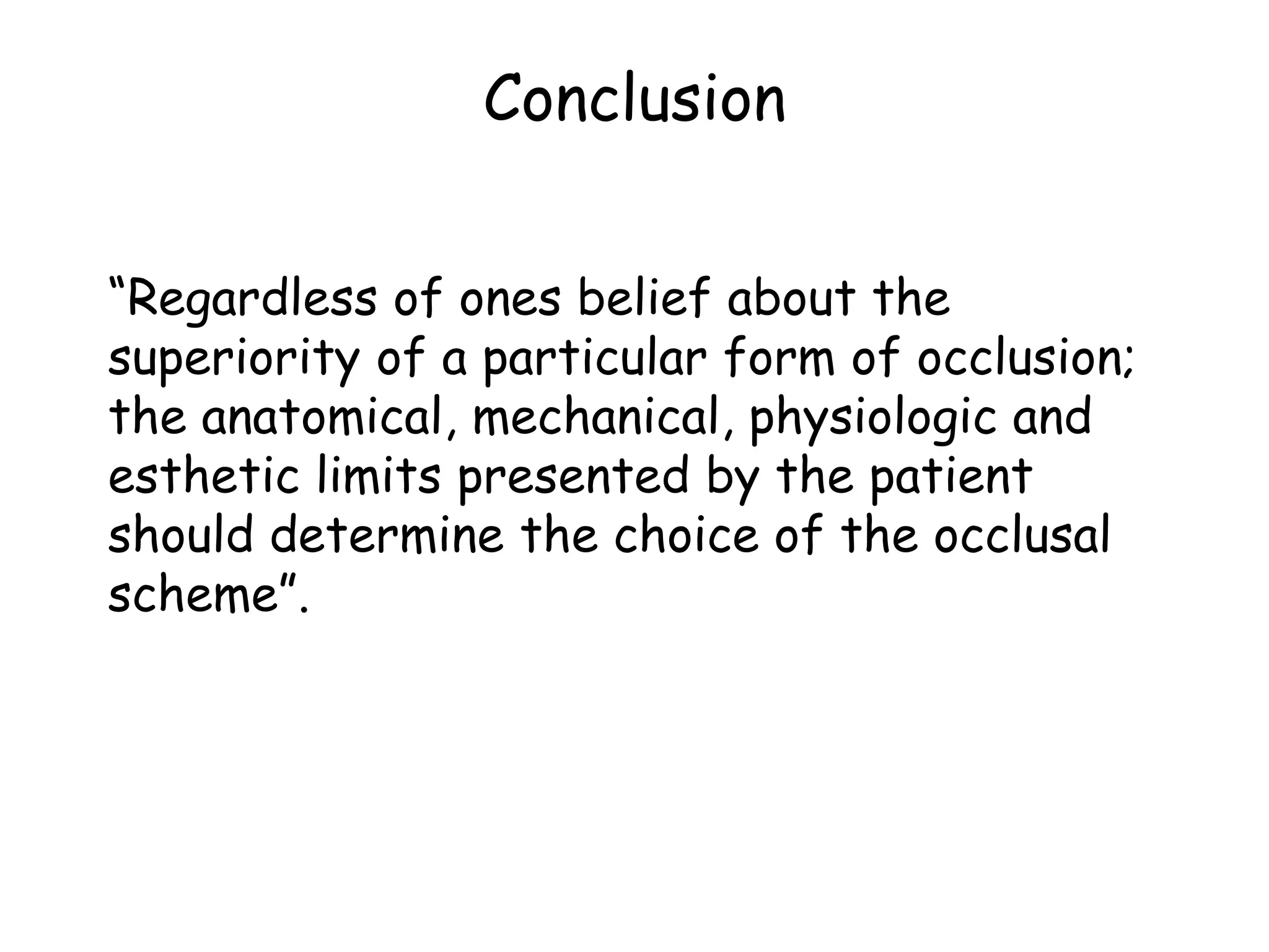 Conclusion 
“Regardless of ones belief about the 
superiority of a particular form of occlusion; 
the anatomical, mechanical, physiologic and 
esthetic limits presented by the patient 
should determine the choice of the occlusal 
scheme”. 
 