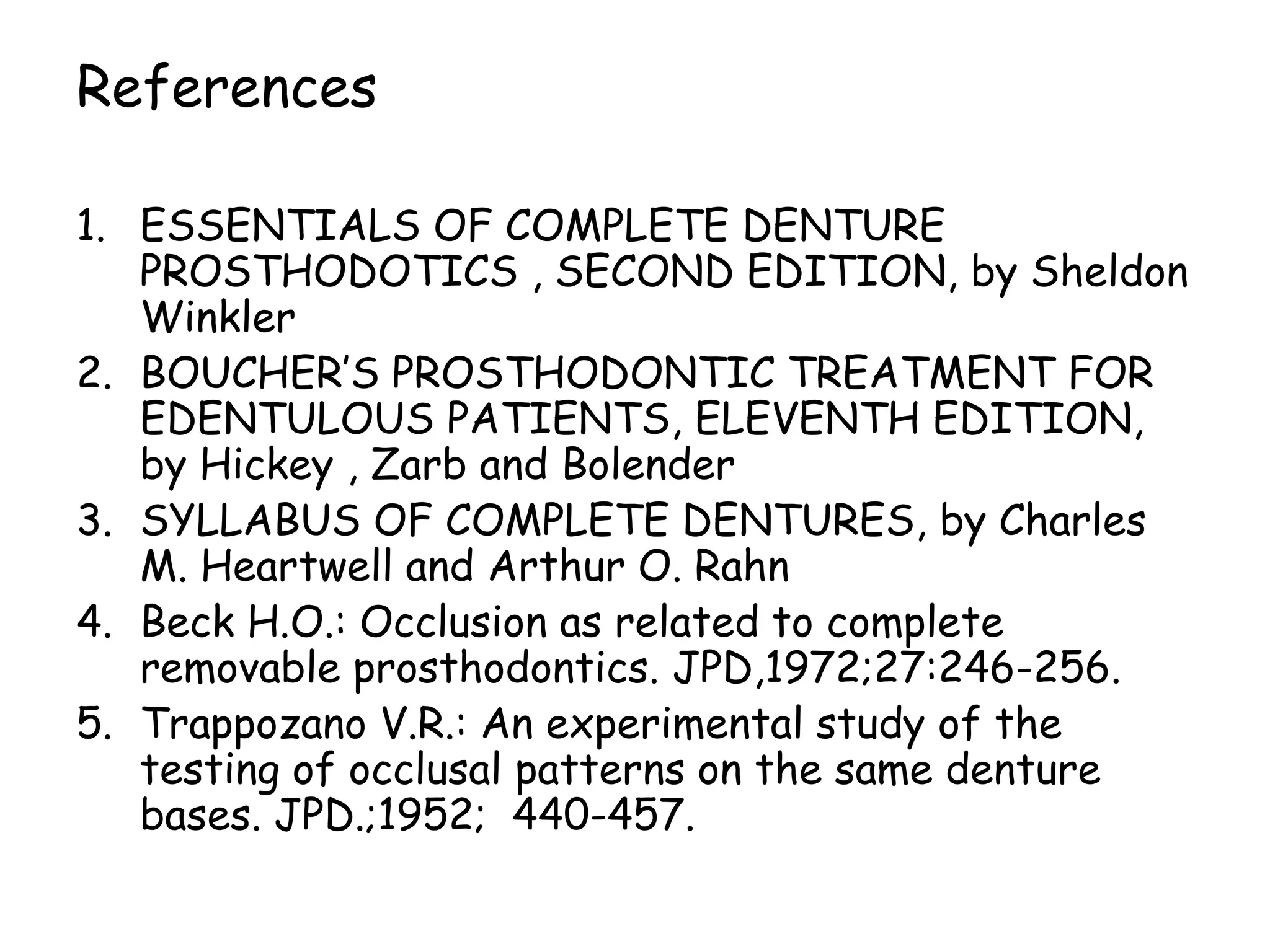 References 
1. ESSENTIALS OF COMPLETE DENTURE 
PROSTHODOTICS , SECOND EDITION, by Sheldon 
Winkler 
2. BOUCHER’S PROSTHODONTIC TREATMENT FOR 
EDENTULOUS PATIENTS, ELEVENTH EDITION, 
by Hickey , Zarb and Bolender 
3. SYLLABUS OF COMPLETE DENTURES, by Charles 
M. Heartwell and Arthur O. Rahn 
4. Beck H.O.: Occlusion as related to complete 
removable prosthodontics. JPD,1972;27:246-256. 
5. Trappozano V.R.: An experimental study of the 
testing of occlusal patterns on the same denture 
bases. JPD.;1952; 440-457. 
