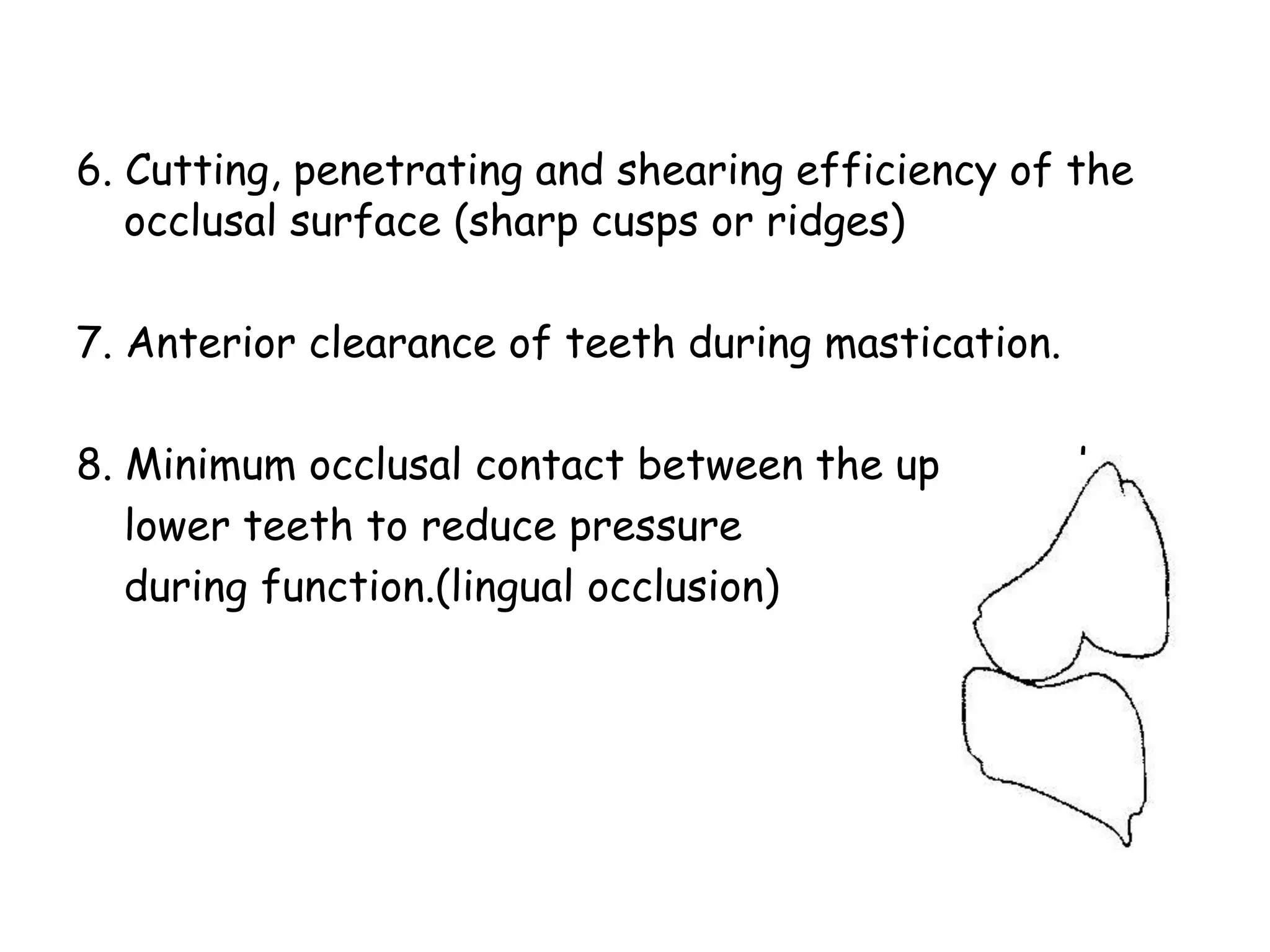 6. Cutting, penetrating and shearing efficiency of the 
occlusal surface (sharp cusps or ridges) 
7. Anterior clearance of teeth during mastication. 
8. Minimum occlusal contact between the upper and 
lower teeth to reduce pressure 
during function.(lingual occlusion) 
 