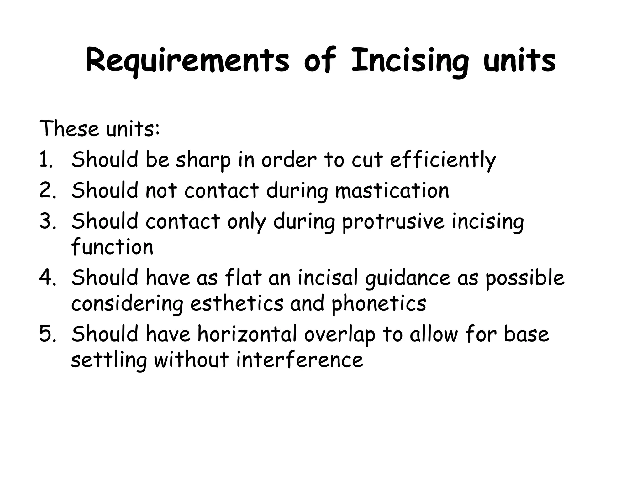 Requirements of Incising units 
These units: 
1. Should be sharp in order to cut efficiently 
2. Should not contact during mastication 
3. Should contact only during protrusive incising 
function 
4. Should have as flat an incisal guidance as possible 
considering esthetics and phonetics 
5. Should have horizontal overlap to allow for base 
settling without interference 
 