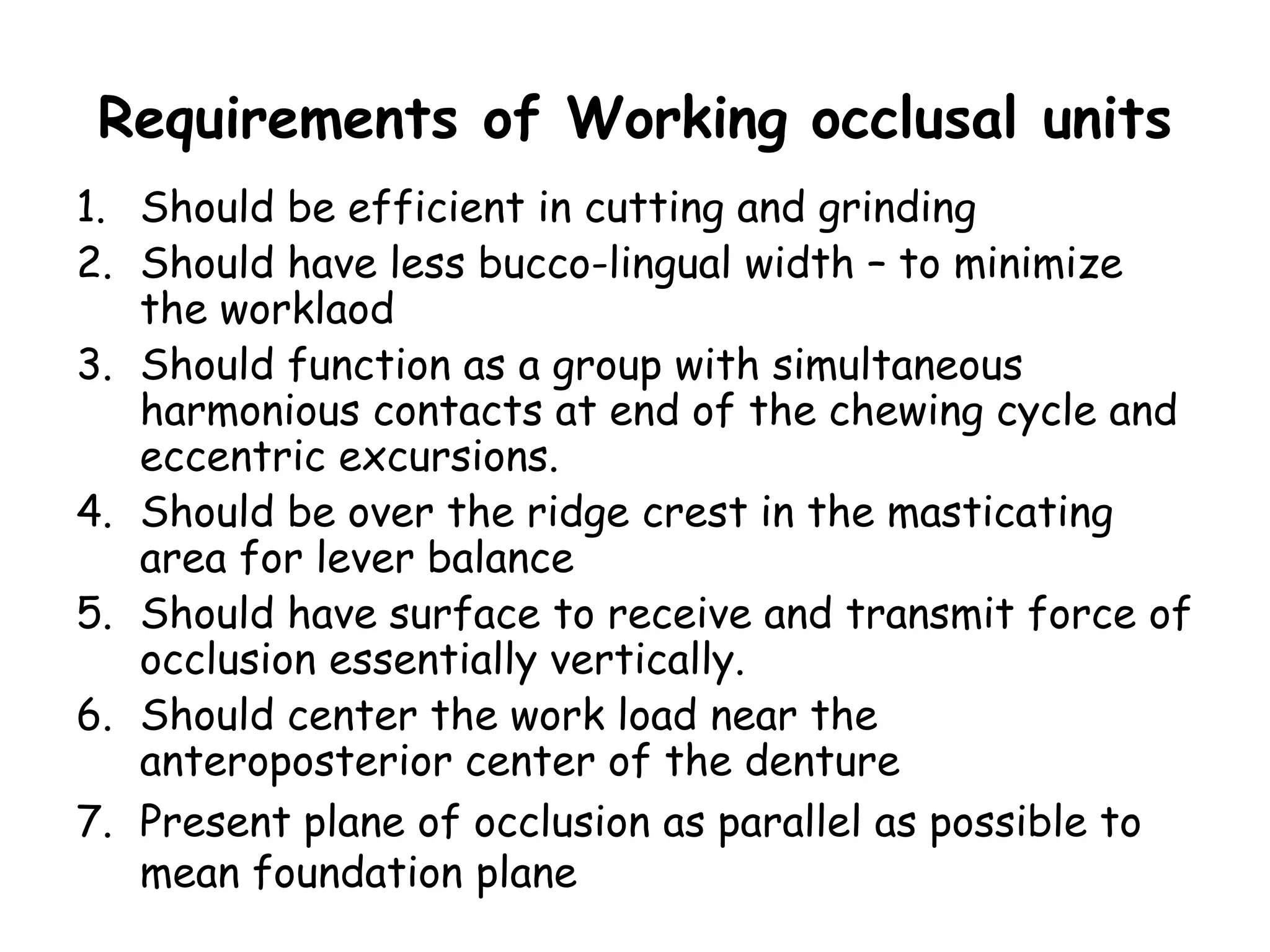 Requirements of Working occlusal units 
1. Should be efficient in cutting and grinding 
2. Should have less bucco-lingual width – to minimize 
the worklaod 
3. Should function as a group with simultaneous 
harmonious contacts at end of the chewing cycle and 
eccentric excursions. 
4. Should be over the ridge crest in the masticating 
area for lever balance 
5. Should have surface to receive and transmit force of 
occlusion essentially vertically. 
6. Should center the work load near the 
anteroposterior center of the denture 
7. Present plane of occlusion as parallel as possible to 
mean foundation plane 
 