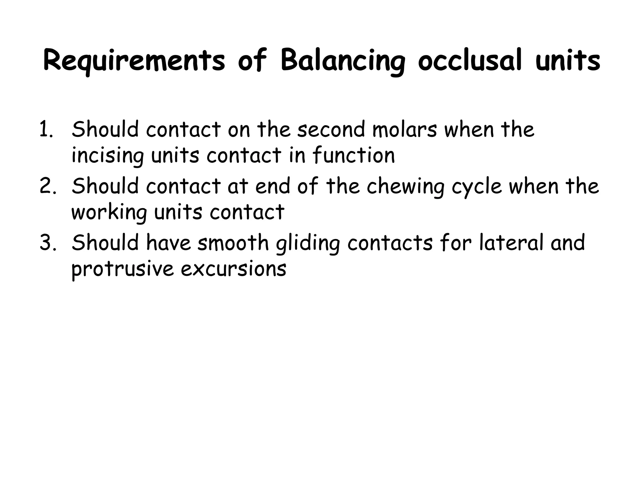 Requirements of Balancing occlusal units 
1. Should contact on the second molars when the 
incising units contact in function 
2. Should contact at end of the chewing cycle when the 
working units contact 
3. Should have smooth gliding contacts for lateral and 
protrusive excursions 
 