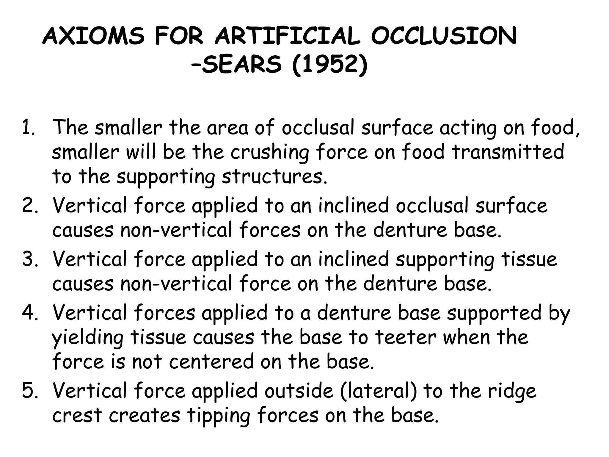 AXIOMS FOR ARTIFICIAL OCCLUSION 
–SEARS (1952) 
1. The smaller the area of occlusal surface acting on food, 
smaller will be the crushing force on food transmitted 
to the supporting structures. 
2. Vertical force applied to an inclined occlusal surface 
causes non-vertical forces on the denture base. 
3. Vertical force applied to an inclined supporting tissue 
causes non-vertical force on the denture base. 
4. Vertical forces applied to a denture base supported by 
yielding tissue causes the base to teeter when the 
force is not centered on the base. 
5. Vertical force applied outside (lateral) to the ridge 
crest creates tipping forces on the base. 
 