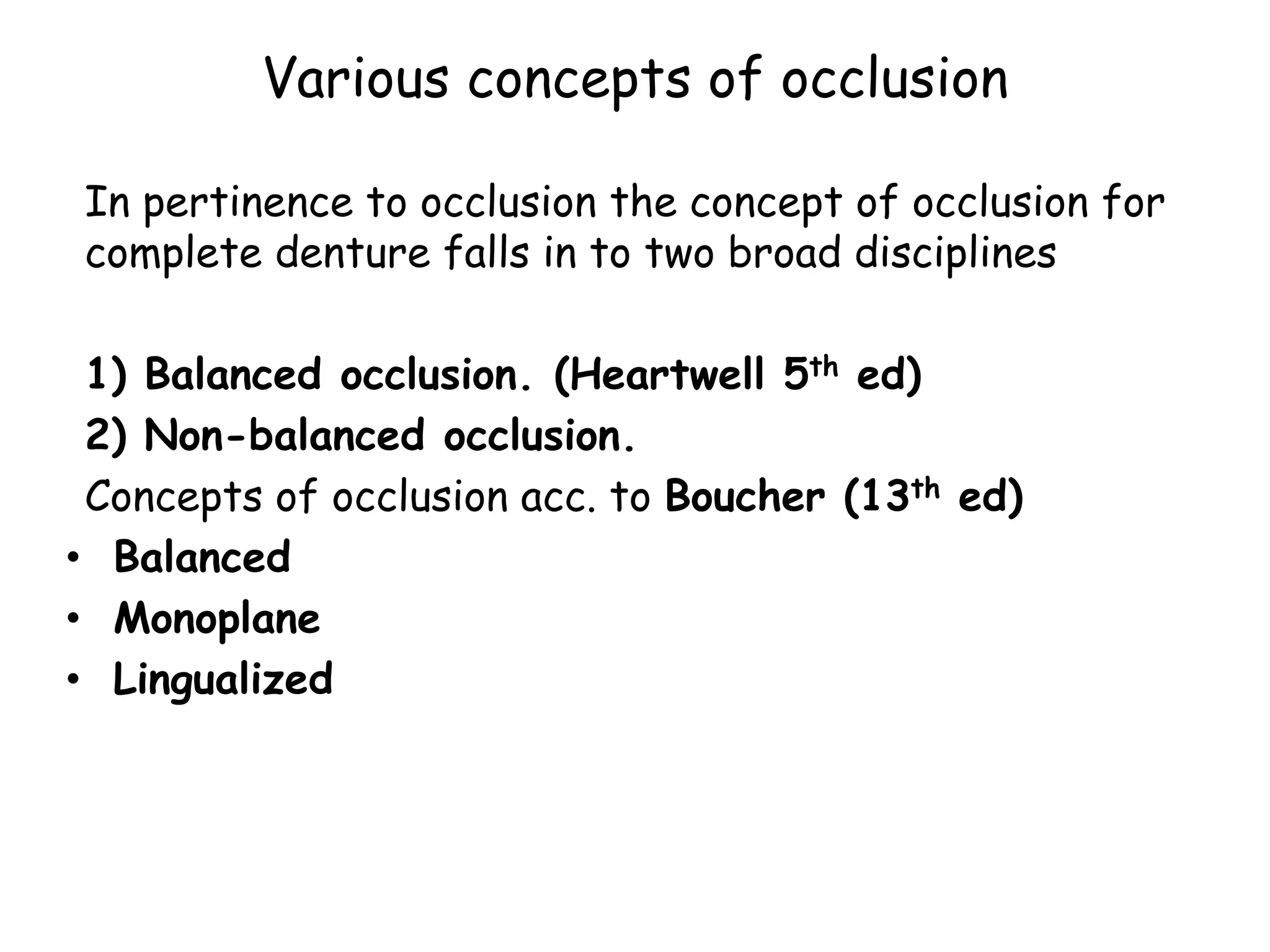 Various concepts of occlusion 
In pertinence to occlusion the concept of occlusion for 
complete denture falls in to two broad disciplines 
1) Balanced occlusion. (Heartwell 5th ed) 
2) Non-balanced occlusion. 
Concepts of occlusion acc. to Boucher (13th ed) 
• Balanced 
• Monoplane 
• Lingualized 
 