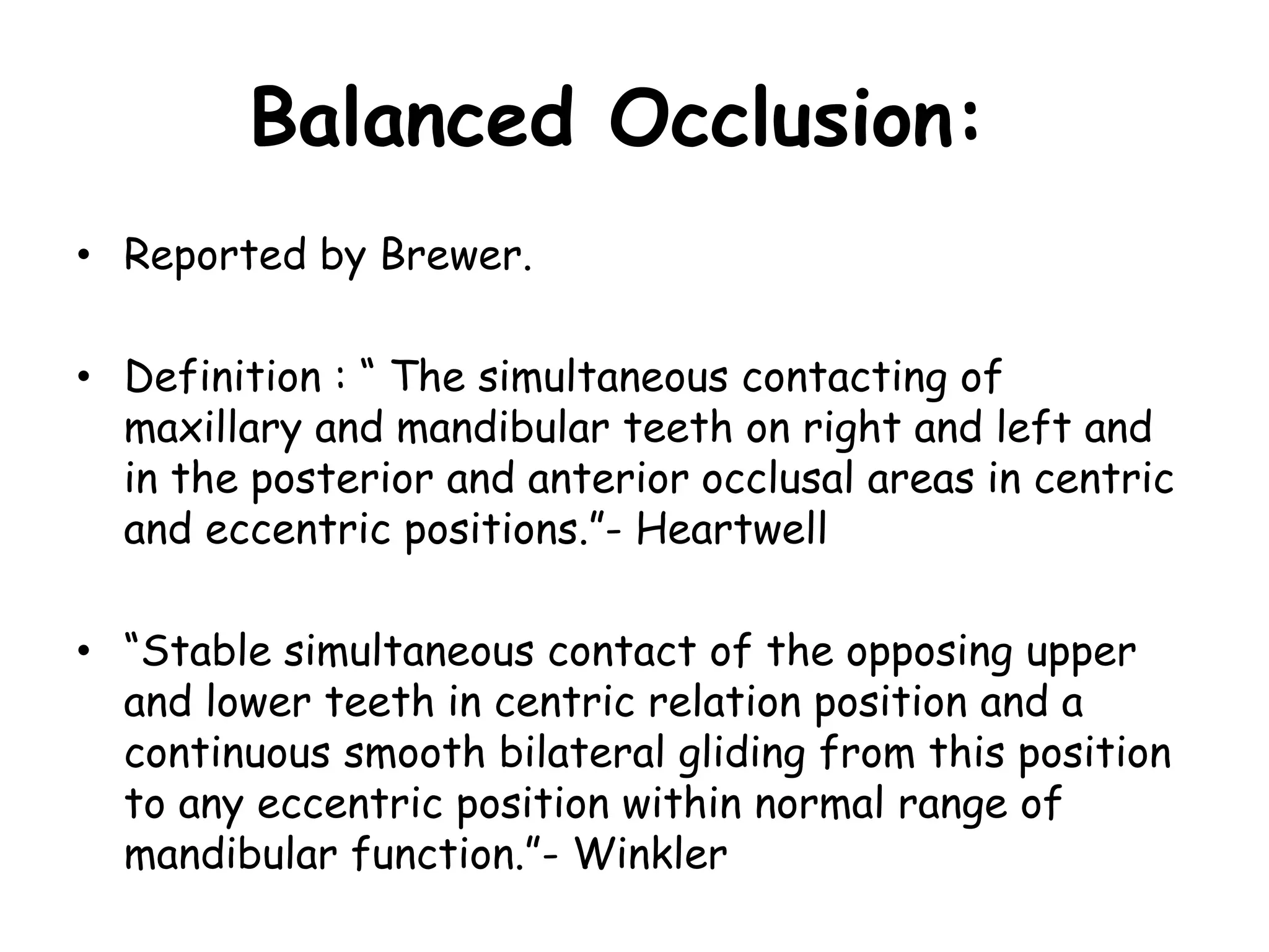 Balanced Occlusion: 
• Reported by Brewer. 
• Definition : “ The simultaneous contacting of 
maxillary and mandibular teeth on right and left and 
in the posterior and anterior occlusal areas in centric 
and eccentric positions.”- Heartwell 
• “Stable simultaneous contact of the opposing upper 
and lower teeth in centric relation position and a 
continuous smooth bilateral gliding from this position 
to any eccentric position within normal range of 
mandibular function.”- Winkler 
 