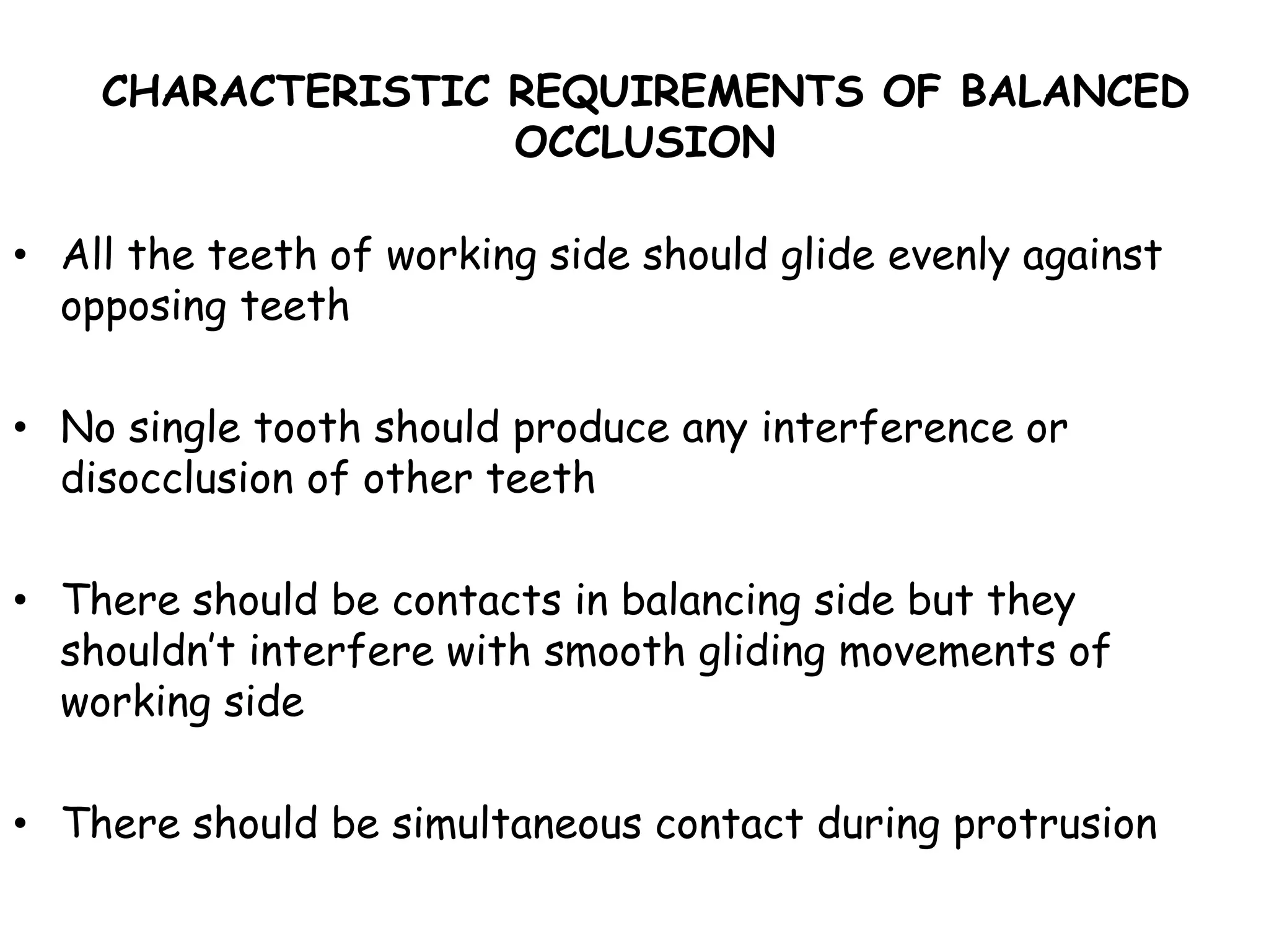 CHARACTERISTIC REQUIREMENTS OF BALANCED 
OCCLUSION 
• All the teeth of working side should glide evenly against 
opposing teeth 
• No single tooth should produce any interference or 
disocclusion of other teeth 
• There should be contacts in balancing side but they 
shouldn’t interfere with smooth gliding movements of 
working side 
• There should be simultaneous contact during protrusion 
 