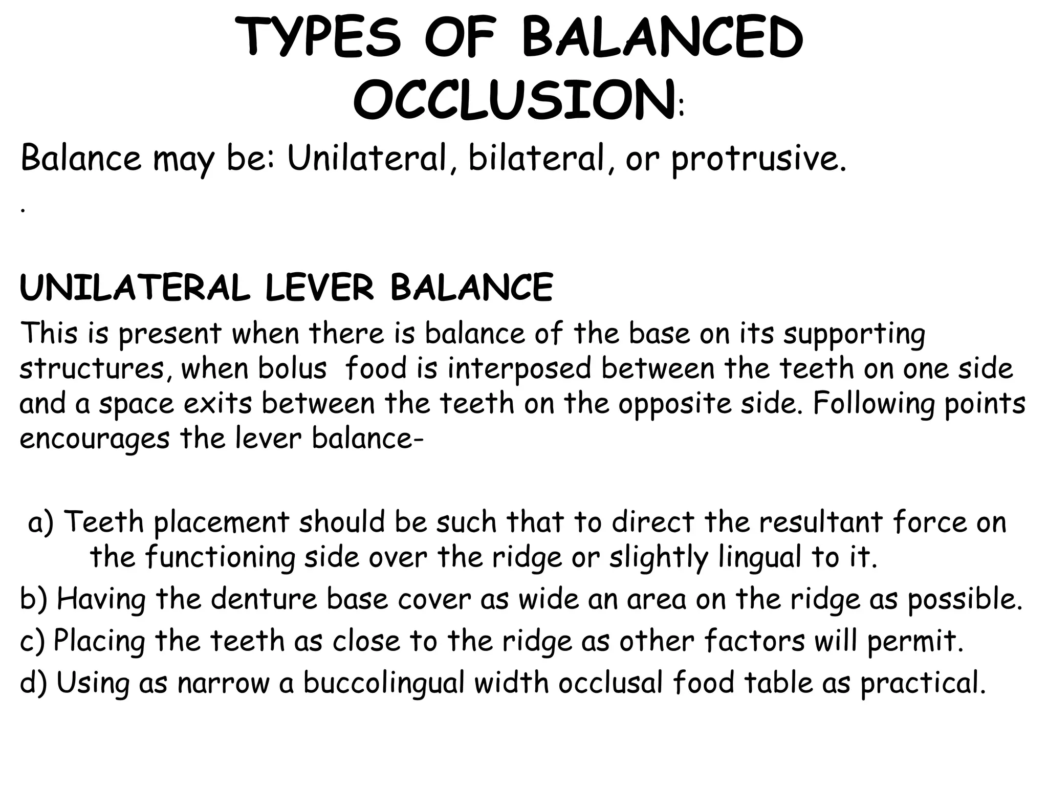 TYPES OF BALANCED 
OCCLUSION: 
Balance may be: Unilateral, bilateral, or protrusive. 
. 
UNILATERAL LEVER BALANCE 
This is present when there is balance of the base on its supporting 
structures, when bolus food is interposed between the teeth on one side 
and a space exits between the teeth on the opposite side. Following points 
encourages the lever balance-a) 
Teeth placement should be such that to direct the resultant force on 
the functioning side over the ridge or slightly lingual to it. 
b) Having the denture base cover as wide an area on the ridge as possible. 
c) Placing the teeth as close to the ridge as other factors will permit. 
d) Using as narrow a buccolingual width occlusal food table as practical. 
 
