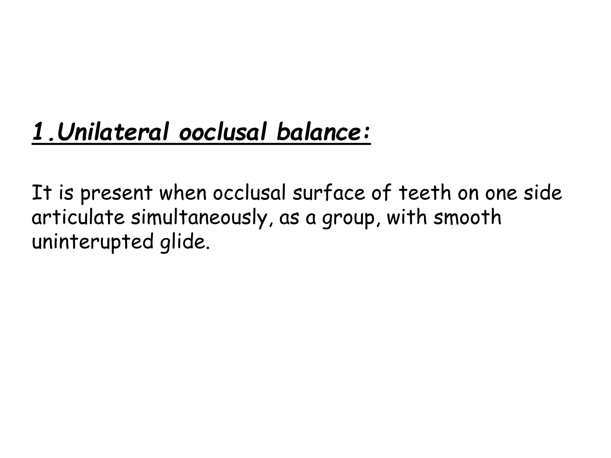 1.Unilateral ooclusal balance: 
It is present when occlusal surface of teeth on one side 
articulate simultaneously, as a group, with smooth 
uninterupted glide. 
 
