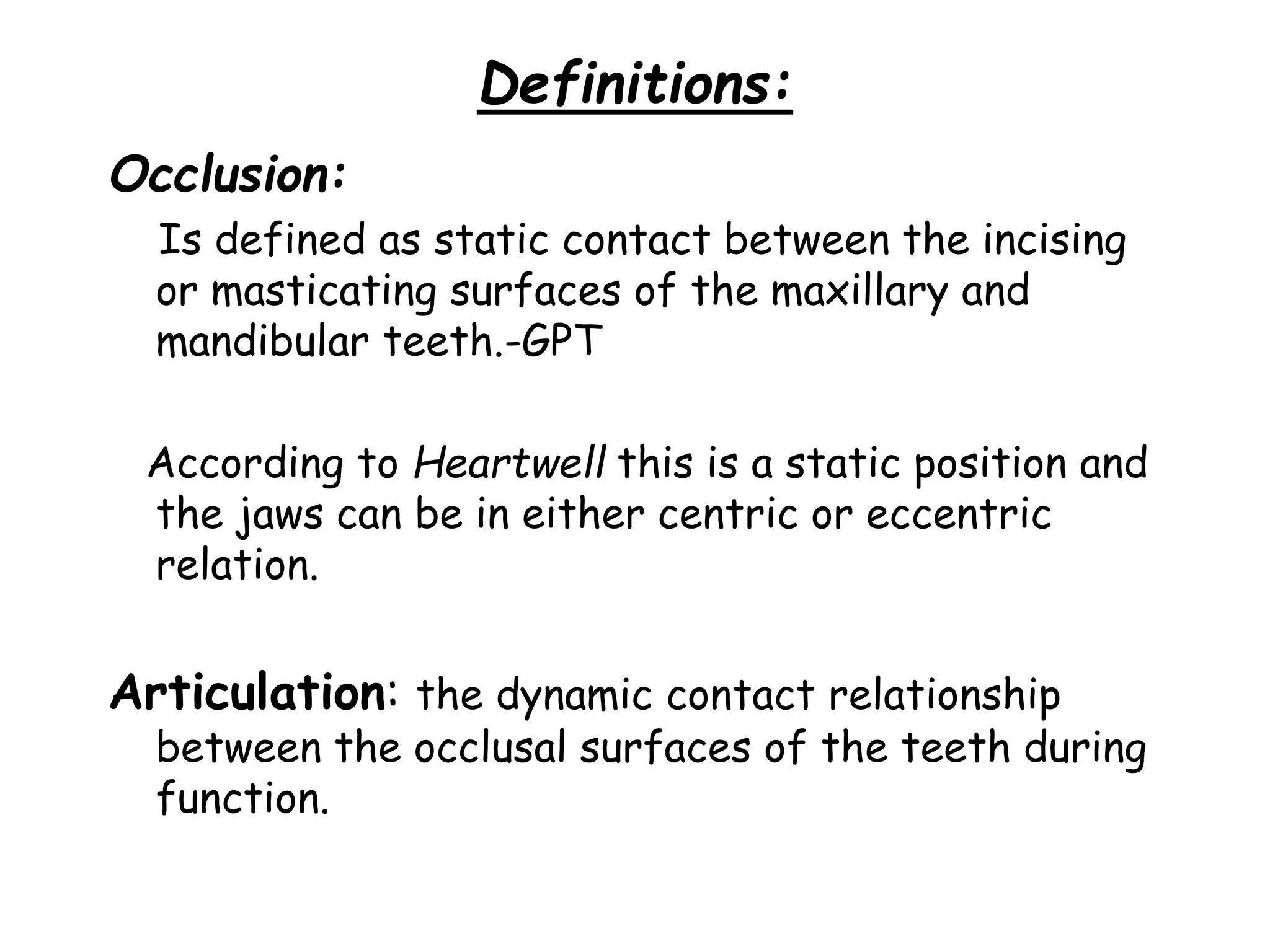 Definitions: 
Occlusion: 
Is defined as static contact between the incising 
or masticating surfaces of the maxillary and 
mandibular teeth.-GPT 
According to Heartwell this is a static position and 
the jaws can be in either centric or eccentric 
relation. 
Articulation: the dynamic contact relationship 
between the occlusal surfaces of the teeth during 
function. 
 