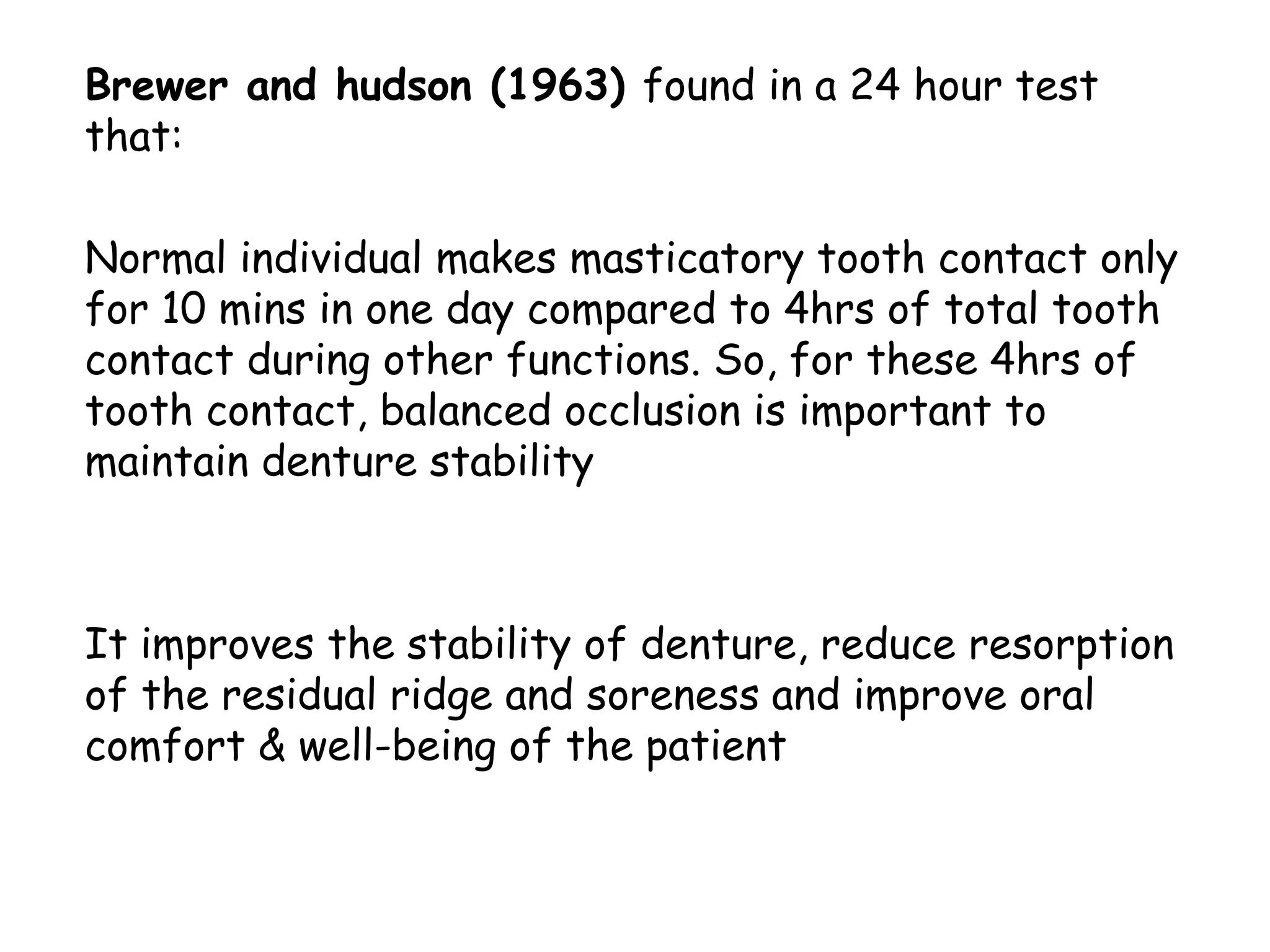 Brewer and hudson (1963) found in a 24 hour test 
that: 
Normal individual makes masticatory tooth contact only 
for 10 mins in one day compared to 4hrs of total tooth 
contact during other functions. So, for these 4hrs of 
tooth contact, balanced occlusion is important to 
maintain denture stability 
It improves the stability of denture, reduce resorption 
of the residual ridge and soreness and improve oral 
comfort & well-being of the patient 
 