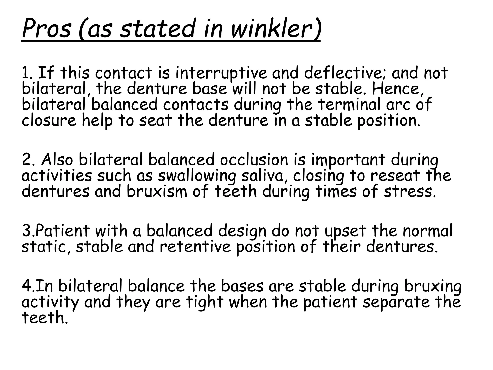 Pros (as stated in winkler) 
1. If this contact is interruptive and deflective; and not 
bilateral, the denture base will not be stable. Hence, 
bilateral balanced contacts during the terminal arc of 
closure help to seat the denture in a stable position. 
2. Also bilateral balanced occlusion is important during 
activities such as swallowing saliva, closing to reseat the 
dentures and bruxism of teeth during times of stress. 
3.Patient with a balanced design do not upset the normal 
static, stable and retentive position of their dentures. 
4.In bilateral balance the bases are stable during bruxing 
activity and they are tight when the patient separate the 
teeth. 
 
