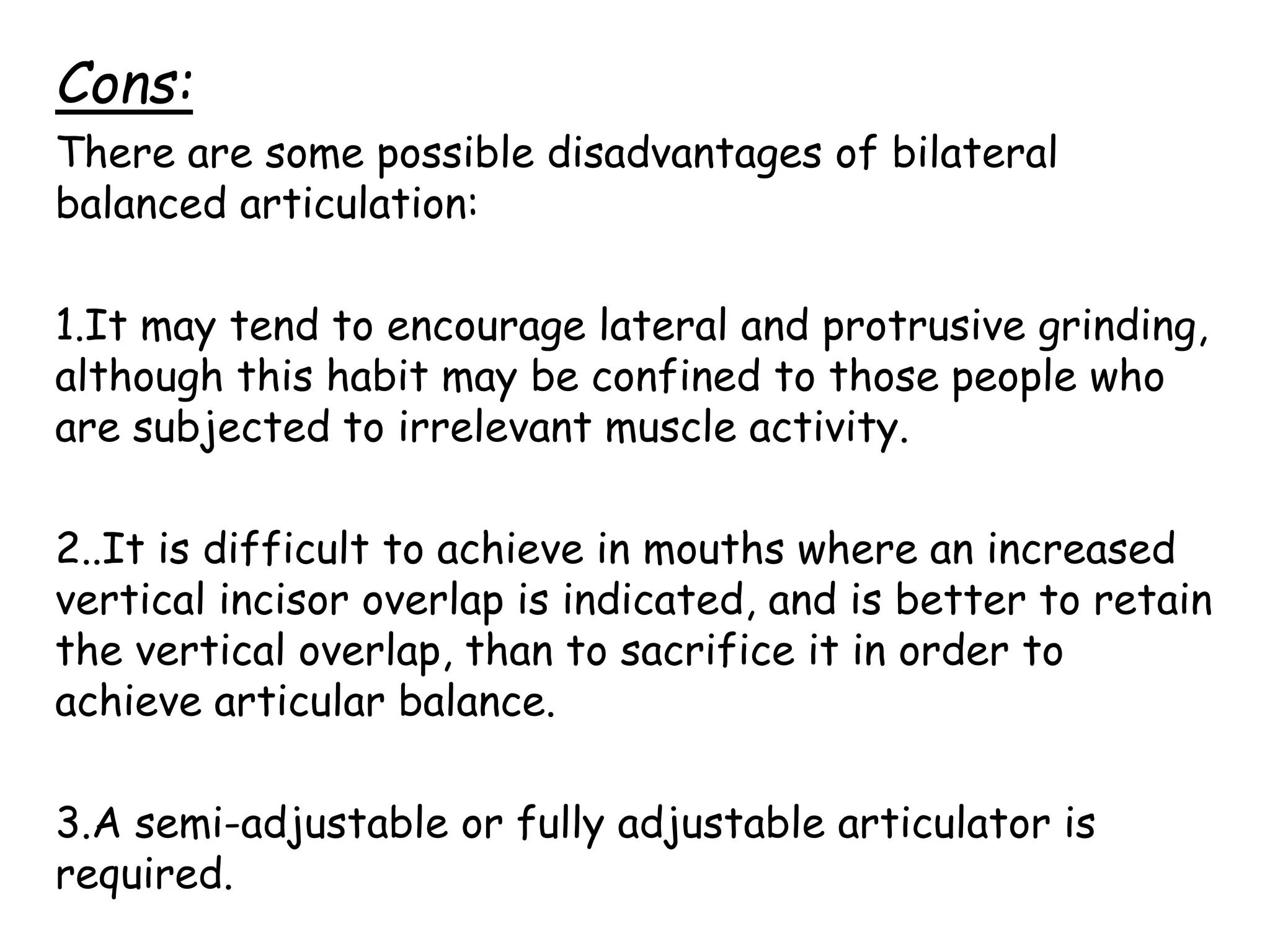 Cons: 
There are some possible disadvantages of bilateral 
balanced articulation: 
1.It may tend to encourage lateral and protrusive grinding, 
although this habit may be confined to those people who 
are subjected to irrelevant muscle activity. 
2..It is difficult to achieve in mouths where an increased 
vertical incisor overlap is indicated, and is better to retain 
the vertical overlap, than to sacrifice it in order to 
achieve articular balance. 
3.A semi-adjustable or fully adjustable articulator is 
required. 
 