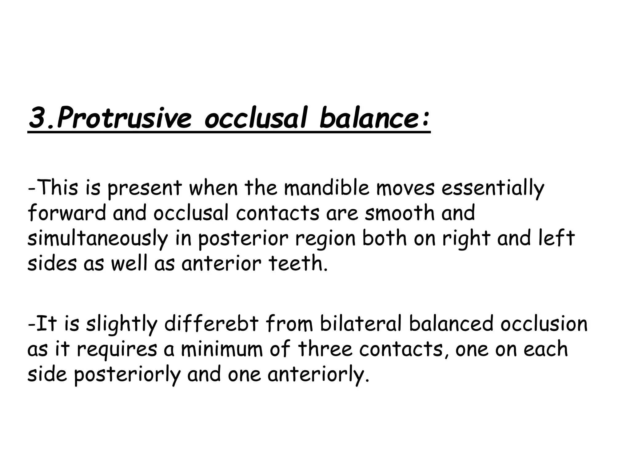 3.Protrusive occlusal balance: 
-This is present when the mandible moves essentially 
forward and occlusal contacts are smooth and 
simultaneously in posterior region both on right and left 
sides as well as anterior teeth. 
-It is slightly differebt from bilateral balanced occlusion 
as it requires a minimum of three contacts, one on each 
side posteriorly and one anteriorly. 
 