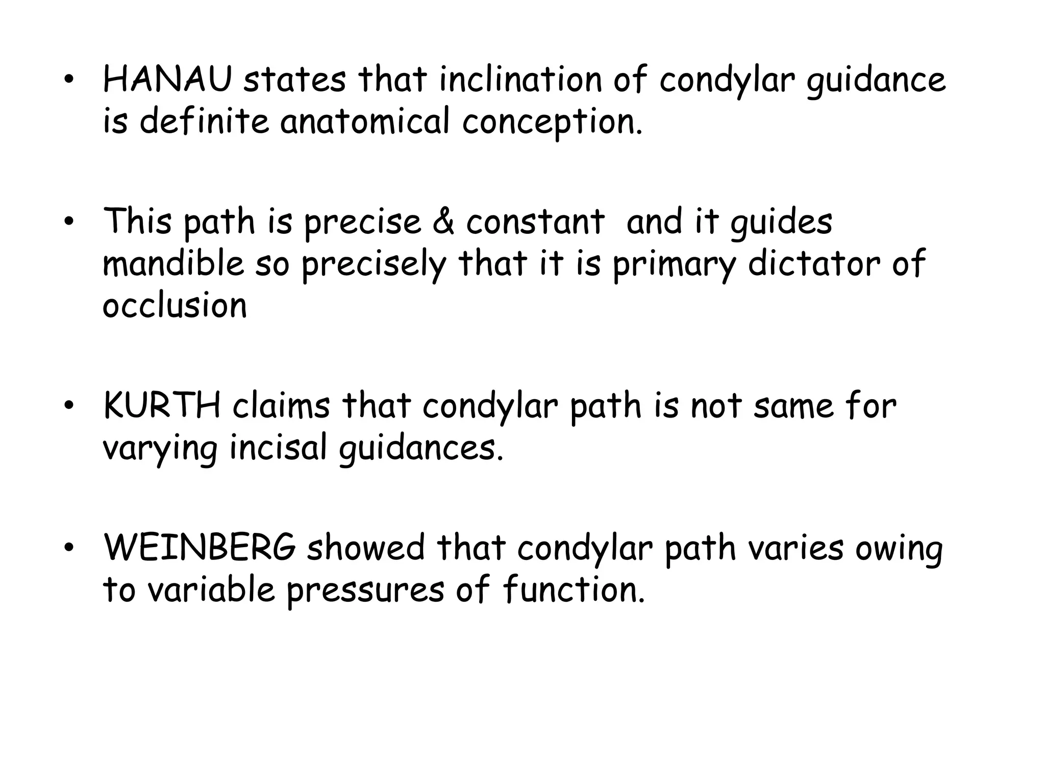 • HANAU states that inclination of condylar guidance 
is definite anatomical conception. 
• This path is precise & constant and it guides 
mandible so precisely that it is primary dictator of 
occlusion 
• KURTH claims that condylar path is not same for 
varying incisal guidances. 
• WEINBERG showed that condylar path varies owing 
to variable pressures of function. 
 
